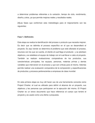 26
a determinar problemas referentes a la variación, tiempo de ciclo, rendimiento,
diseño y otros, ya que permite mejoras reales y resultados reales.
[4]Las fases que conforman esta metodología para el mejoramiento son las
siguientes:
Fase 1. Definición.
Esta etapa se realiza la identificación del proceso o producto que necesita mejorar.
Es decir que se delimita el proceso específico en el que se desarrollará el
proyecto. Es aquí donde se determina el problema que está afectado el proceso,
recursos con los que se cuenta, el cliente al cual llega el producto y se plantean
objetivos y se establece el equipo de trabajo con el cual llevar a cabo el proyecto.
También se realizan evaluaciones comparativas de los productos, sus
características principales, los equipos, personas, materias primas y demás
variables que intervienen en el proceso y que son críticas para el mismo. Además
permite realizar una evaluación comparativa de la composición y especificaciones
de productos y procesos pertenecientes a empresas de clase mundial.
En esta primera etapa es muy útil hacer uso de una herramienta conocida como
Project Charter, el cual es utilizado para definir el alcance de un proyecto, sus
objetivos y las personas que participaran en la ejecución del mismo. El Project
Charter es un breve documento que hace referencia al cuerpo que tendrá el
proyecto y es usado como una oferta o propuesta.
 