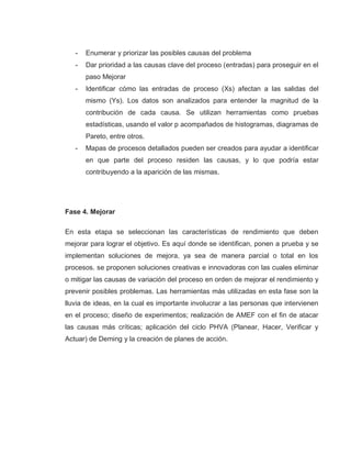 28
- Enumerar y priorizar las posibles causas del problema
- Dar prioridad a las causas clave del proceso (entradas) para proseguir en el
paso Mejorar
- Identificar cómo las entradas de proceso (Xs) afectan a las salidas del
mismo (Ys). Los datos son analizados para entender la magnitud de la
contribución de cada causa. Se utilizan herramientas como pruebas
estadísticas, usando el valor p acompañados de histogramas, diagramas de
Pareto, entre otros.
- Mapas de procesos detallados pueden ser creados para ayudar a identificar
en que parte del proceso residen las causas, y lo que podría estar
contribuyendo a la aparición de las mismas.
Fase 4. Mejorar
En esta etapa se seleccionan las características de rendimiento que deben
mejorar para lograr el objetivo. Es aquí donde se identifican, ponen a prueba y se
implementan soluciones de mejora, ya sea de manera parcial o total en los
procesos. se proponen soluciones creativas e innovadoras con las cuales eliminar
o mitigar las causas de variación del proceso en orden de mejorar el rendimiento y
prevenir posibles problemas. Las herramientas más utilizadas en esta fase son la
lluvia de ideas, en la cual es importante involucrar a las personas que intervienen
en el proceso; diseño de experimentos; realización de AMEF con el fin de atacar
las causas más críticas; aplicación del ciclo PHVA (Planear, Hacer, Verificar y
Actuar) de Deming y la creación de planes de acción.
 