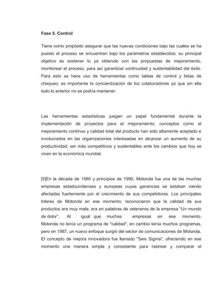 29
Fase 5. Control
Tiene como propósito asegurar que las nuevas condiciones bajo las cuales se ha
puesto el proceso se encuentren bajo los parámetros establecidos; su principal
objetivo es sostener lo ya obtenido con las propuestas de mejoramiento,
monitorear el proceso, para así garantizar continuidad y sustentabilidad del éxito.
Para esto se hace uso de herramientas como tablas de control y listas de
chequeo; es importante la concientización de los colaboradores ya que sin ella
todo lo anterior no se podría mantener.
Las herramientas estadísticas juegan un papel fundamental durante la
implementación de proyectos para el mejoramiento; conceptos como el
mejoramiento continuo y calidad total del producto han sido altamente aceptado e
involucrados en las organizaciones interesadas en alcanzar un aumento de su
productividad; ser más competitivos y sustentables ante los cambios que hoy se
viven en la económica mundial.
[5]En la década de 1980 y principios de 1990, Motorola fue una de las muchas
empresas estadounidenses y europeas cuyas ganancias se estaban viendo
afectadas fuertemente por el crecimiento de sus competidores. Los principales
líderes de Motorola en ese momento, reconocieron que la calidad de sus
productos era muy mala; era en palabras de veteranos de la empresa “Un mundo
de dolor”. Al igual que muchas empresas en ese momento,
Motorola no tenía un programa de "calidad", en cambio tenía muchos programas,
pero en 1987, un nuevo enfoque surgió del sector de comunicaciones de Motorola.
El concepto de mejora innovadora fue llamado "Seis Sigma", ofreciendo en ese
momento una manera simple y consistente para rastrear y comparar el
 