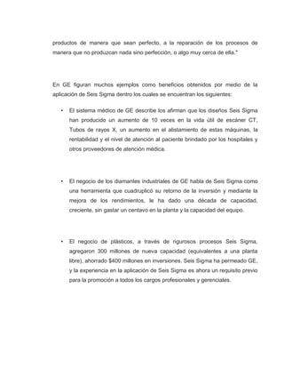 31
productos de manera que sean perfecto, a la reparación de los procesos de
manera que no produzcan nada sino perfección, o algo muy cerca de ella."
En GE figuran muchos ejemplos como beneficios obtenidos por medio de la
aplicación de Seis Sigma dentro los cuales se encuentran los siguientes:
• El sistema médico de GE describe los afirman que los diseños Seis Sigma
han producido un aumento de 10 veces en la vida útil de escáner CT,
Tubos de rayos X, un aumento en el alistamiento de estas máquinas, la
rentabilidad y el nivel de atención al paciente brindado por los hospitales y
otros proveedores de atención médica.
• El negocio de los diamantes industriales de GE habla de Seis Sigma como
una herramienta que cuadruplicó su retorno de la inversión y mediante la
mejora de los rendimientos, le ha dado una década de capacidad,
creciente, sin gastar un centavo en la planta y la capacidad del equipo.
• El negocio de plásticos, a través de rigurosos procesos Seis Sigma,
agregaron 300 millones de nueva capacidad (equivalentes a una planta
libre), ahorrado $400 millones en inversiones. Seis Sigma ha permeado GE,
y la experiencia en la aplicación de Seis Sigma es ahora un requisito previo
para la promoción a todos los cargos profesionales y gerenciales.
 
