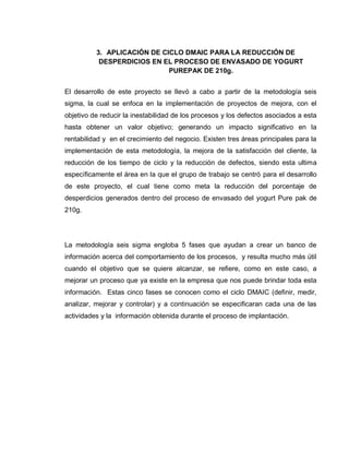 32
3. APLICACIÓN DE CICLO DMAIC PARA LA REDUCCIÓN DE
DESPERDICIOS EN EL PROCESO DE ENVASADO DE YOGURT
PUREPAK DE 210g.
El desarrollo de este proyecto se llevó a cabo a partir de la metodología seis
sigma, la cual se enfoca en la implementación de proyectos de mejora, con el
objetivo de reducir la inestabilidad de los procesos y los defectos asociados a esta
hasta obtener un valor objetivo; generando un impacto significativo en la
rentabilidad y en el crecimiento del negocio. Existen tres áreas principales para la
implementación de esta metodología, la mejora de la satisfacción del cliente, la
reducción de los tiempo de ciclo y la reducción de defectos, siendo esta ultima
específicamente el área en la que el grupo de trabajo se centró para el desarrollo
de este proyecto, el cual tiene como meta la reducción del porcentaje de
desperdicios generados dentro del proceso de envasado del yogurt Pure pak de
210g.
La metodología seis sigma engloba 5 fases que ayudan a crear un banco de
información acerca del comportamiento de los procesos, y resulta mucho más útil
cuando el objetivo que se quiere alcanzar, se refiere, como en este caso, a
mejorar un proceso que ya existe en la empresa que nos puede brindar toda esta
información. Estas cinco fases se conocen como el ciclo DMAIC (definir, medir,
analizar, mejorar y controlar) y a continuación se especificaran cada una de las
actividades y la información obtenida durante el proceso de implantación.
 