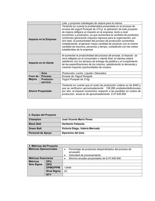 34
Ltda. y proponer estrategias de mejora para la misma.
Impacto en la Empresa
Teniendo en cuenta la problemática presentada en el proceso de
envase del yogurt Purepak de 210 g. la aplicación de este proyecto
de mejora reflejara un impacto en la empresa, tanto a nivel
económico y productivo; ya que aumentara la cantidad de productos
conformes generando mayores ingresos para la organización, por
otro lado, la productividad del proceso de producción aumentara
notablemente, al generar mayor cantidad de producto con la misma
cantidad de insumos, personas y tiempo, cumpliendo con las metas
establecidas de la empresa.
Impacto en el cliente
Al aumentar la productividad del proceso de envase, el impacto se
verá reflejado en el consumidor o cliente final, el clientes estará
satisfecho con los tiempos de entrega de pedidos y el cumplimiento
de las especificaciones de los mismos, satisfaciendo la demanda y
creando mayores oportunidades de compra.
Foco de
Mejora
Área Producción- Leche Líquida / Derivados
Proceso Envase de Yogurt Purepak
Producto-
servicio
Yogurt Purepak de 210g
Ahorro Proyectado
Teniendo en cuenta que el costo de producción unitario es de $440 y
que se verificaron aproximadamente 108.286 unidades/defectuosas
por año, el impacto económico respecto a las perdidas en costos de
producción anual es de aproximadamente $ 47.645.840.
2. Equipo del Proyecto
Champion José Vicente Marín Perea
Black Belt Heriberto Felizzola
Green Belt Victoria Diago, Valeria Mercado
Personal de Apoyo Operarios del área
3. Métricas del Proyecto
Métricas Operacionales  Porcentaje de productos desperdiciados del proceso de
envasado.
 Velocidad de procesamiento
Métricas financieras  Ahorros anuales proyectados de $ 47.645.840.
Métricas
Seis Sigma
DPU
DPO
DPMO/PPM 13444
Nivel Sigma 2σ
RTY
 