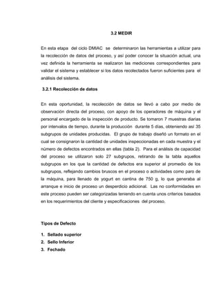 42
3.2 MEDIR
En esta etapa del ciclo DMIAC se determinaron las herramientas a utilizar para
la recolección de datos del proceso, y así poder conocer la situación actual, una
vez definida la herramienta se realizaron las mediciones correspondientes para
validar el sistema y establecer si los datos recolectados fueron suficientes para el
análisis del sistema.
3.2.1 Recolección de datos
En esta oportunidad, la recolección de datos se llevó a cabo por medio de
observación directa del proceso, con apoyo de los operadores de máquina y el
personal encargado de la inspección de producto. Se tomaron 7 muestras diarias
por intervalos de tiempo, durante la producción durante 5 días, obteniendo así 35
subgrupos de unidades producidas. El grupo de trabajo diseñó un formato en el
cual se consignaron la cantidad de unidades inspeccionadas en cada muestra y el
número de defectos encontrados en ellas (tabla 2). Para el análisis de capacidad
del proceso se utilizaron solo 27 subgrupos, retirando de la tabla aquellos
subgrupos en los que la cantidad de defectos era superior al promedio de los
subgrupos, reflejando cambios bruscos en el proceso o actividades como paro de
la máquina, para llenado de yogurt en cantina de 750 g, lo que generaba al
arranque e inicio de proceso un desperdicio adicional. Las no conformidades en
este proceso pueden ser categorizadas teniendo en cuenta unos criterios basados
en los requerimientos del cliente y especificaciones del proceso.
Tipos de Defecto
1. Sellado superior
2. Sello Inferior
3. Fechado
 