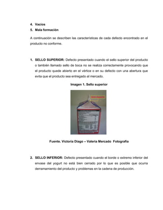 43
4. Vacíos
5. Mala formación
A continuación se describen las características de cada defecto encontrado en el
producto no conforme.
1. SELLO SUPERIOR: Defecto presentado cuando el sello superior del producto
o también llamado sello de boca no se realiza correctamente provocando que
el producto quede abierto en el vértice o en su defecto con una abertura que
evita que el producto sea entregado al mercado.
Imagen 1. Sello superior
Fuente. Victoria Diago – Valeria Mercado Fotografía
2. SELLO INFERIOR: Defecto presentado cuando el borde o extremo inferior del
envase del yogurt no está bien cerrado por lo que es posible que ocurra
derramamiento del producto y problemas en la cadena de producción.
 