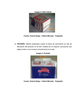 44
Imagen 2. Sello inferior
Fuente. Victoria Diago – Valeria Mercado Fotografía
3. FECHADO: Defecto presentado cuando la fecha de vencimiento y/o lote de
fabricación del producto no es bien rotulado por la maquina, provocando que
salga corrido o no se marque correctamente en la caja.
Imagen 3. Fechado
Fuente. Victoria Diago – Valeria Mercado Fotografía
 