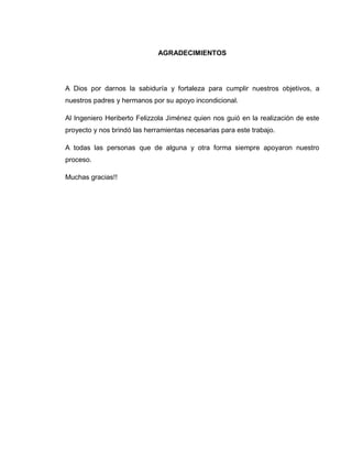5
AGRADECIMIENTOS
A Dios por darnos la sabiduría y fortaleza para cumplir nuestros objetivos, a
nuestros padres y hermanos por su apoyo incondicional.
Al Ingeniero Heriberto Felizzola Jiménez quien nos guió en la realización de este
proyecto y nos brindó las herramientas necesarias para este trabajo.
A todas las personas que de alguna y otra forma siempre apoyaron nuestro
proceso.
Muchas gracias!!
 