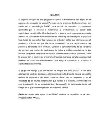 6
RESUMEN
El objetivo principal de este proyecto es aplicar la herramienta Seis sigma en el
proceso de envasado de yogurt Purepak, de la empresa Coolechera Ltda. por
medio de la metodología DMIAC para reducir las unidades no conformes
generadas por el proceso e incrementar la productividad. El aplicar esta
metodología permitirá identificar la situación problema en el proceso de envasado
además de conocer las especificaciones del proceso y del cliente para el producto
final, luego de esto definir las variables de entrada y salida que intervienen en el
proceso y la forma en que afectan la consecución de los requerimientos del
proceso y del cliente en el producto. Conocer el comportamiento de las variables
del proceso por medio de mediciones de datos y análisis estadísticos de los
mismos para poder determinar las causas directas de la situación problema. Todo
lo anterior con el objetivo de proponer estrategias de mejora para la capacidad del
proceso, así como su medio de control para asegurar continuidad en el tiempo y
efectividad de las mismas.
El grupo de trabajo pudo desarrollar las etapas del ciclo DMAIC y con esto
alcanzar los objetivos planteados al inicio del proyecto. De esta manera es posible
resaltar la importancia de estos proyectos dentro de las empresas y en el
desarrollo de los futuros profesionales que ingresa a la industria, permitiendo con
esto la aplicación de los conocimientos y la obtención de experiencia dentro del
campo en el que se desempeñaran en su carrera laboral.
Palabras claves: seis sigma, ciclo DMAIC, análisis de capacidad de proceso,
Project Charter, ANOVA.
 