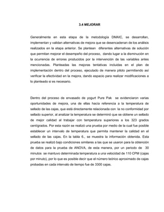 65
3.4 MEJORAR
Generalmente en esta etapa de la metodología DMAIC, se desarrollan,
implementan y validan alternativas de mejora que se desencadenan de los análisis
realizados en la etapa anterior. Se plantean diferentes alternativas de solución
que permitan mejorar el desempeño del proceso, dando lugar a la disminución en
la ocurrencia de errores producidos por la intervención de las variables antes
mencionadas. Planteadas las mejoras tentativas incluidas en el plan de
implementación dentro del proceso, ejecutado de manera piloto permitiendo así
verificar la efectividad en la mejora, dando espacio para realizar modificaciones a
lo planteado si es necesario.
Dentro del proceso de envasado de yogurt Pure Pak se evidenciaron varias
oportunidades de mejora, una de ellas hacía referencia a la temperatura de
sellado de las cajas, que está directamente relacionada con la no conformidad por
sellado superior, al analizar la temperatura se determinó que se obtiene un sellado
de mejor calidad al trabajar con temperatura superiores a los 323 grados
centígrados. Por esta razón se realizó una prueba por medio de la cual fue posible
establecer un intervalo de temperatura que permita mantener la calidad en el
sellado de las cajas. En la tabla 6., se muestra la información obtenida. Esta
prueba se realizó bajo condiciones similares a las que se usaron para la obtención
de datos para la prueba de ANOVA, de esta manera, por un periodo de 30
minutos se mantuvo determinada temperatura a una velocidad de 110 CPM (cajas
por minuto), por lo que es posible decir que el número teórico aproximado de cajas
probadas en cada intervalo de tiempo fue de 3300 cajas.
 