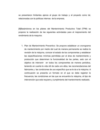 68
se presentaron limitantes ajenos al grupo de trabajo y al proyecto como tal,
relacionadas con la políticas internas de la empresa.
[8]Basándonos en los pilares del Mantenimiento Productivo Total (TPM) se
propone la realización de las siguientes actividades para el mejoramiento del
rendimiento de la maquina:
1. Plan de Mantenimiento Preventivo: Se propone establecer un cronograma
de mantenimiento por medio del cual de manera permanente se realice la
revisión de la máquina, conocer el estado de los componentes y establecer
las especificaciones mínimas permitidas por el área de mantenimiento y
producción que determinen la funcionalidad de las partes, esto con el
objetivo de intervenir en todos los componentes de manera periódica,
teniendo en cuenta la vida útil de cada uno ellos, las recomendaciones del
fabricante y las condiciones de uso específico que se le da a la máquina. A
continuación se presenta un formato en el que se debe registrar la
frecuencia, las condiciones en las que se encuentra la máquina, el tipo de
intervención que esta requiere y cumplimiento del mantenimiento realizado.
 