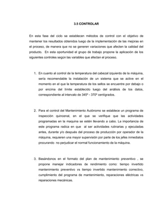 71
3.5 CONTROLAR
En esta fase del ciclo se establecen métodos de control con el objetivo de
mantener los resultados obtenidos luego de la implementación de las mejoras en
el proceso, de manera que no se generen variaciones que afecten la calidad del
producto. En esta oportunidad el grupo de trabajo propone la aplicación de los
siguientes controles según las variables que afectan el proceso.
1. En cuanto al control de la temperatura del cabezal izquierdo de la máquina,
sería recomendable la instalación de un sistema que se active en el
momento en el que la temperatura de los sellos se encuentre por debajo o
por encima del límite establecido luego del análisis de los datos,
correspondiente al intervalo de 345º - 370º centígrados.
2. Para el control del Mantenimiento Autónomo se establece un programa de
inspección quincenal, en el que se verifique que las actividades
programadas en la maquina se estén llevando a cabo. La importancia de
este programa radica en que al ser actividades rutinarias y ejecutadas
antes, durante y/o después del proceso de producción por operador de la
máquina, requieren una mayor supervisión por parte de los jefes inmediatos
procurando no perjudicar el normal funcionamiento de la máquina.
3. Basándonos en el formato del plan de mantenimiento preventivo , se
propone manejar indicadores de rendimiento como: tiempo invertido
mantenimiento preventivo vs tiempo invertido mantenimiento correctivo,
cumplimiento del programa de mantenimiento, reparaciones eléctricas vs
reparaciones mecánicas.
 