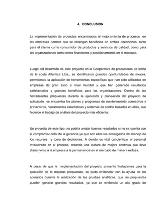 73
4. CONCLUSION
La implementación de proyectos encaminados al mejoramiento de procesos en
las empresas permite que se obtengan beneficios en ambas direcciones, tanto
para el cliente como consumidor de productos y servicios de calidad, como para
las organizaciones como entes financieros y posicionamiento en el mercado.
Luego del desarrollo de este proyecto en la Cooperativa de productores de leche
de la costa Atlántica Ltda., se identificaron grandes oportunidades de mejora,
permitiendo la aplicación de herramientas específicas que han sido utilizadas en
empresas de gran éxito a nivel mundial y que han generado resultados
satisfactorios y grandes beneficios para las organizaciones. Dentro de las
herramientas propuestas durante la ejecución y planeación del proyecto de
aplicación se encuentra los planes y programas de mantenimiento correctivos y
preventivos, herramientas estadísticas y sistemas de control basadas en ellas, que
hicieron el trabajo de análisis del proyecto más eficiente.
Un proyecto de este tipo, no podría arrojar buenos resultados si no se cuenta con
el compromiso total de la gerencia ya que son ellos los encargados del manejo de
los recursos y toma de decisiones. A demás es vital concientizar al personal
involucrado en el proceso, creando una cultura de mejora continua que lleve
diariamente a la empresa a la permanencia en el mercado de manera exitosa.
A pesar de que la implementación del proyecto presento limitaciones para la
ejecución de la mejoras propuestas, se pudo evidenciar con la ayuda de los
operarios durante la realización de las pruebas analíticas, que las propuestas
pueden generar grandes resultados, ya que se evidencio un alto grado de
 