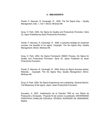 75
5. BIBLIOGRAFIA
Pande, P. Neuman, R. Cavanagh, R. 2000. The Six Sigma Way – Quality
Management. Edic. 1, Vol.1 EEUU. McGraw.Hill
Sung. H. Park. 2003. Six Sigma for Quality and Productivity Promotion. Serie
32. Japon Published by Asian Productivity Promotion.
Pande, P. Neuman, R. Cavanagh, R. 2000. A powerful strategy for sustained
success: the benefits of six sigma. Copyright. The Six Sigma Way :Quality
Management. EEUU. McGraw.Hill
Sung. H. Park. 2003. Six Sigma Framework: DMAIC Process. Six Sigma for
Quality and Productivity Promotion. Serie 32. Japon Published by Asian
Productivity Promotion.
Pande, P. Neuman, R. Cavanagh, R. 2000. Some six Sigma Success stories:
Motorola. . Copyright. The Six Sigma Way :Quality Management. EEUU.
McGraw.Hill
Sung. H. Park. 2003. Six Sigma Experiences and Leadership: General Electric:
The Missionary of Six sigma. Japon. Asian Productivity Promotion.
Escudero, A. 2007. Implantación de la Filosofía TPM en una Planta de
Producción y Envasado. Proyecto fin de carrera no publicado. UNIVERSIDAD
PONTIFICIA COMILLAS ESCUELA TÉCNICA SUPERIOR DE INGENIERÍA,
Madrid.
 