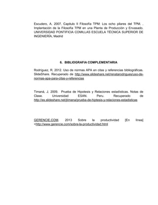 76
Escudero, A. 2007. Capitulo II Filosofía TPM: Los ocho pilares del TPM. .
Implantación de la Filosofía TPM en una Planta de Producción y Envasado.
UNIVERSIDAD PONTIFICIA COMILLAS ESCUELA TÉCNICA SUPERIOR DE
INGENIERÍA, Madrid
6. BIBLIOGRAFIA COMPLEMENTARIA
Rodríguez, R. 2012. Uso de normas APA en citas y referencias bibliográficas.
SlideShare. Recuperado de http://www.slideshare.net/renatarodrigues/uso-de-
normas-apa-para-citas-y-referencias
Timaná, J. 2009. Prueba de Hipotesis y Relaciones estadísticas. Notas de
Clase. Universidad ESAN. Peru. Recuperado de
http://es.slideshare.net/jtimana/prueba-de-hiptesis-y-relaciones-estadisticas
GERENCIE.COM. 2013 Sobre la productividad [En línea]
<http://www.gerencie.com/sobre-la-productividad.html
 