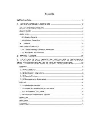 8
Contenido
INTRODUCCIÓN..................................................................................................10
1. GENERALIDADES DEL PROYECTO ............................................................12
1.1 PLANTEAMIENTO DEL PROBLEMA .........................................................................................12
1.2 JUSTIFICACIÓN .......................................................................................................................14
1.3 OBJETIVOS..............................................................................................................................15
1.3.1 Objetivo General..........................................................................................................15
1.3.2 Objetivos Específicos..................................................................................................15
1.4 ALCANCE ..........................................................................................................................16
1.5 METODOLOGÍA A UTILIZAR ....................................................................................................17
1.5.1 Tipo de estudio y fuentes de información.................................................................17
1.5.2. Actividades desarrolladas .........................................................................................18
2. MARCO TEÓRICO.........................................................................................20
3. APLICACIÓN DE CICLO DMAIC PARA LA REDUCCIÓN DE DESPERDICIOS
EN EL PROCESO DE ENVASADO DE YOGURT PUREPAK DE 210g. ..............32
3.1 DEFINIR ..................................................................................................................................33
3.1.1 Project Charter.............................................................................................................33
3.1.2 Identificación del problema.........................................................................................36
3.1.3 Mapa de Proceso.........................................................................................................36
3.1.4 Reconocimiento de Variables ....................................................................................38
3.2 MEDIR ....................................................................................................................................42
3.2.1 Recolección de datos..................................................................................................42
3.2.2 Análisis de capacidad del proceso inicial.................................................................47
3.2.3 Cálculos DPU, DPO, DPMO. .....................................................................................48
3.2.4 Validación del sistema de Medición..........................................................................50
3.3 ANALIZAR ...............................................................................................................................54
3.4 MEJORAR................................................................................................................................65
3.5 CONTROLAR ...........................................................................................................................71
 
