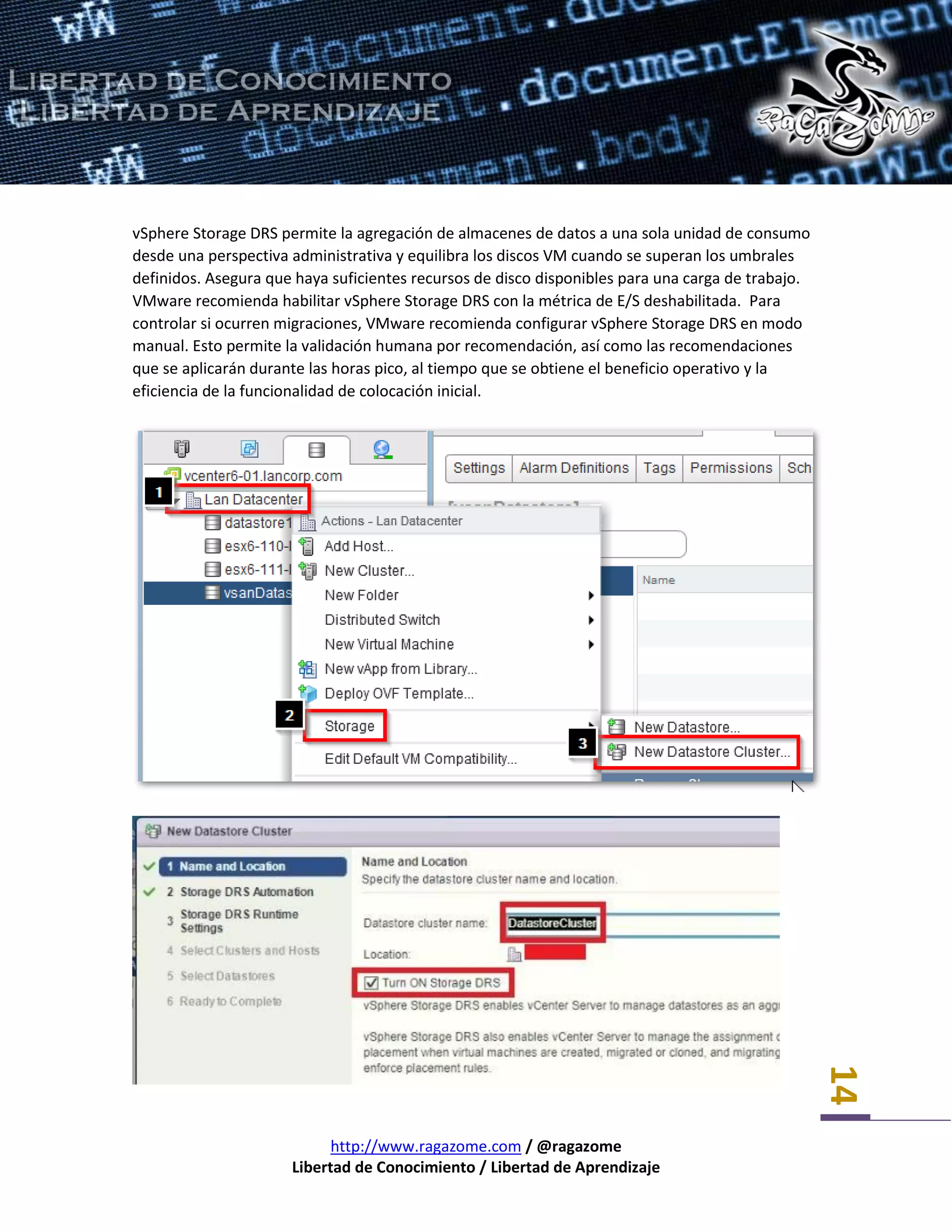 http://www.ragazome.com / @ragazome
Libertad de Conocimiento / Libertad de Aprendizaje
14
vSphere Storage DRS permite la agregación de almacenes de datos a una sola unidad de consumo
desde una perspectiva administrativa y equilibra los discos VM cuando se superan los umbrales
definidos. Asegura que haya suficientes recursos de disco disponibles para una carga de trabajo.
VMware recomienda habilitar vSphere Storage DRS con la métrica de E/S deshabilitada. Para
controlar si ocurren migraciones, VMware recomienda configurar vSphere Storage DRS en modo
manual. Esto permite la validación humana por recomendación, así como las recomendaciones
que se aplicarán durante las horas pico, al tiempo que se obtiene el beneficio operativo y la
eficiencia de la funcionalidad de colocación inicial.
 
