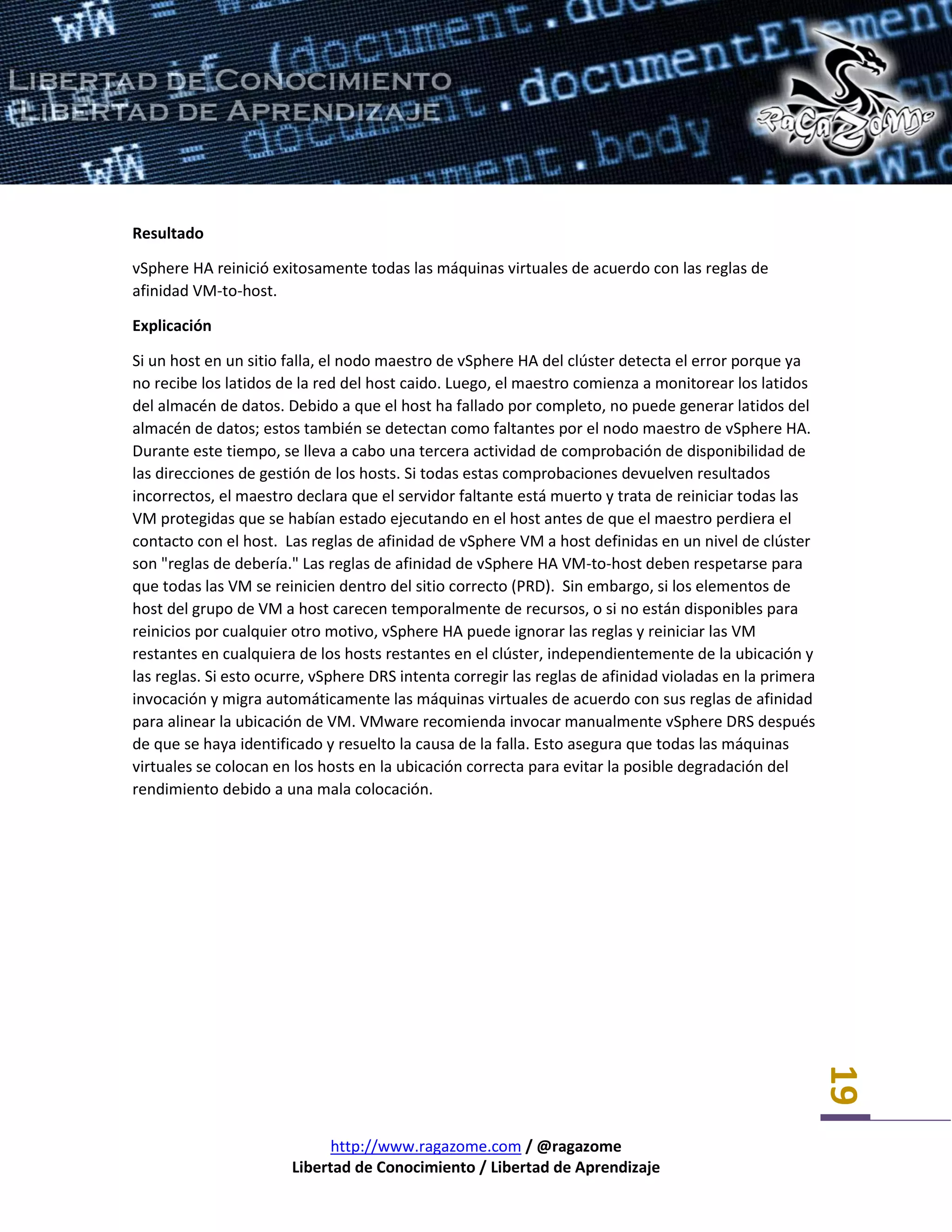 http://www.ragazome.com / @ragazome
Libertad de Conocimiento / Libertad de Aprendizaje
19
Resultado
vSphere HA reinició exitosamente todas las máquinas virtuales de acuerdo con las reglas de
afinidad VM-to-host.
Explicación
Si un host en un sitio falla, el nodo maestro de vSphere HA del clúster detecta el error porque ya
no recibe los latidos de la red del host caido. Luego, el maestro comienza a monitorear los latidos
del almacén de datos. Debido a que el host ha fallado por completo, no puede generar latidos del
almacén de datos; estos también se detectan como faltantes por el nodo maestro de vSphere HA.
Durante este tiempo, se lleva a cabo una tercera actividad de comprobación de disponibilidad de
las direcciones de gestión de los hosts. Si todas estas comprobaciones devuelven resultados
incorrectos, el maestro declara que el servidor faltante está muerto y trata de reiniciar todas las
VM protegidas que se habían estado ejecutando en el host antes de que el maestro perdiera el
contacto con el host. Las reglas de afinidad de vSphere VM a host definidas en un nivel de clúster
son "reglas de debería." Las reglas de afinidad de vSphere HA VM-to-host deben respetarse para
que todas las VM se reinicien dentro del sitio correcto (PRD). Sin embargo, si los elementos de
host del grupo de VM a host carecen temporalmente de recursos, o si no están disponibles para
reinicios por cualquier otro motivo, vSphere HA puede ignorar las reglas y reiniciar las VM
restantes en cualquiera de los hosts restantes en el clúster, independientemente de la ubicación y
las reglas. Si esto ocurre, vSphere DRS intenta corregir las reglas de afinidad violadas en la primera
invocación y migra automáticamente las máquinas virtuales de acuerdo con sus reglas de afinidad
para alinear la ubicación de VM. VMware recomienda invocar manualmente vSphere DRS después
de que se haya identificado y resuelto la causa de la falla. Esto asegura que todas las máquinas
virtuales se colocan en los hosts en la ubicación correcta para evitar la posible degradación del
rendimiento debido a una mala colocación.
 
