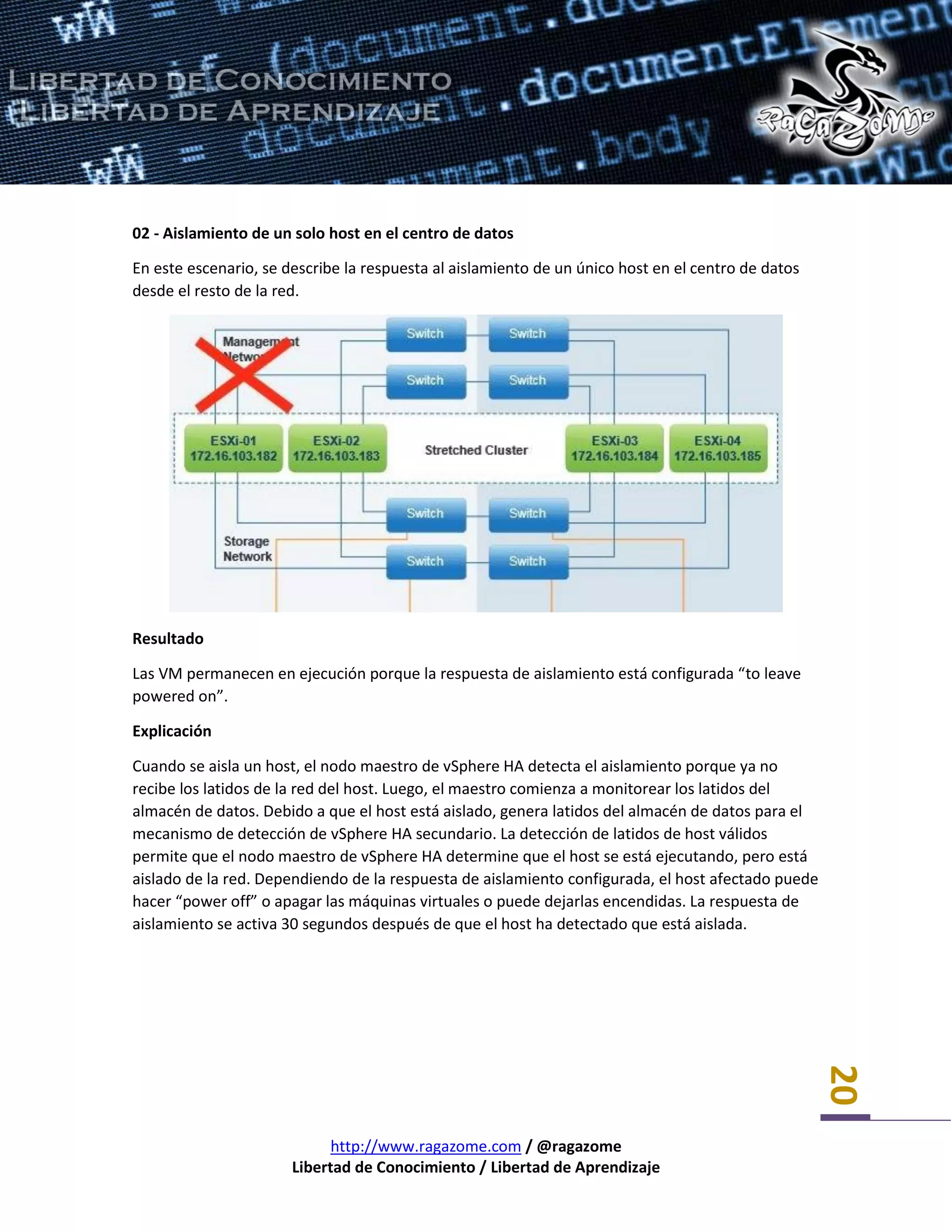 http://www.ragazome.com / @ragazome
Libertad de Conocimiento / Libertad de Aprendizaje
20
02 - Aislamiento de un solo host en el centro de datos
En este escenario, se describe la respuesta al aislamiento de un único host en el centro de datos
desde el resto de la red.
Resultado
Las VM permanecen en ejecución porque la respuesta de aislamiento está configurada “to leave
powered on”.
Explicación
Cuando se aisla un host, el nodo maestro de vSphere HA detecta el aislamiento porque ya no
recibe los latidos de la red del host. Luego, el maestro comienza a monitorear los latidos del
almacén de datos. Debido a que el host está aislado, genera latidos del almacén de datos para el
mecanismo de detección de vSphere HA secundario. La detección de latidos de host válidos
permite que el nodo maestro de vSphere HA determine que el host se está ejecutando, pero está
aislado de la red. Dependiendo de la respuesta de aislamiento configurada, el host afectado puede
hacer “power off” o apagar las máquinas virtuales o puede dejarlas encendidas. La respuesta de
aislamiento se activa 30 segundos después de que el host ha detectado que está aislada.
 