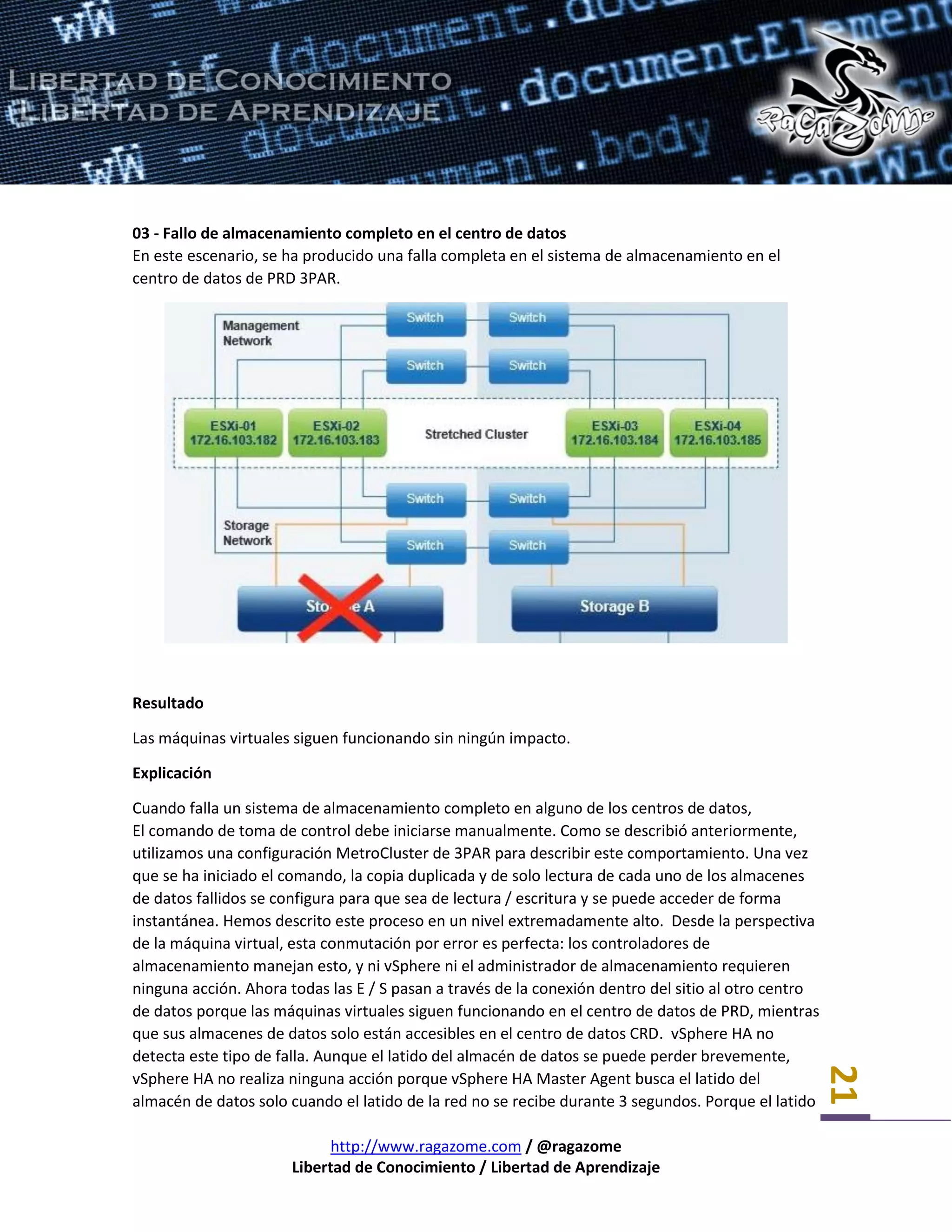 http://www.ragazome.com / @ragazome
Libertad de Conocimiento / Libertad de Aprendizaje
21
03 - Fallo de almacenamiento completo en el centro de datos
En este escenario, se ha producido una falla completa en el sistema de almacenamiento en el
centro de datos de PRD 3PAR.
Resultado
Las máquinas virtuales siguen funcionando sin ningún impacto.
Explicación
Cuando falla un sistema de almacenamiento completo en alguno de los centros de datos,
El comando de toma de control debe iniciarse manualmente. Como se describió anteriormente,
utilizamos una configuración MetroCluster de 3PAR para describir este comportamiento. Una vez
que se ha iniciado el comando, la copia duplicada y de solo lectura de cada uno de los almacenes
de datos fallidos se configura para que sea de lectura / escritura y se puede acceder de forma
instantánea. Hemos descrito este proceso en un nivel extremadamente alto. Desde la perspectiva
de la máquina virtual, esta conmutación por error es perfecta: los controladores de
almacenamiento manejan esto, y ni vSphere ni el administrador de almacenamiento requieren
ninguna acción. Ahora todas las E / S pasan a través de la conexión dentro del sitio al otro centro
de datos porque las máquinas virtuales siguen funcionando en el centro de datos de PRD, mientras
que sus almacenes de datos solo están accesibles en el centro de datos CRD. vSphere HA no
detecta este tipo de falla. Aunque el latido del almacén de datos se puede perder brevemente,
vSphere HA no realiza ninguna acción porque vSphere HA Master Agent busca el latido del
almacén de datos solo cuando el latido de la red no se recibe durante 3 segundos. Porque el latido
 