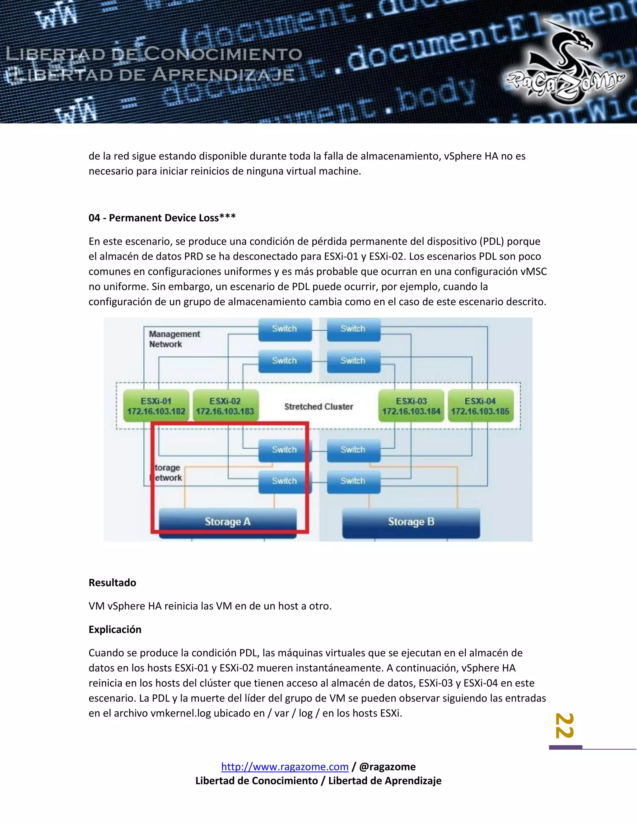 http://www.ragazome.com / @ragazome
Libertad de Conocimiento / Libertad de Aprendizaje
22
de la red sigue estando disponible durante toda la falla de almacenamiento, vSphere HA no es
necesario para iniciar reinicios de ninguna virtual machine.
04 - Permanent Device Loss***
En este escenario, se produce una condición de pérdida permanente del dispositivo (PDL) porque
el almacén de datos PRD se ha desconectado para ESXi-01 y ESXi-02. Los escenarios PDL son poco
comunes en configuraciones uniformes y es más probable que ocurran en una configuración vMSC
no uniforme. Sin embargo, un escenario de PDL puede ocurrir, por ejemplo, cuando la
configuración de un grupo de almacenamiento cambia como en el caso de este escenario descrito.
Resultado
VM vSphere HA reinicia las VM en de un host a otro.
Explicación
Cuando se produce la condición PDL, las máquinas virtuales que se ejecutan en el almacén de
datos en los hosts ESXi-01 y ESXi-02 mueren instantáneamente. A continuación, vSphere HA
reinicia en los hosts del clúster que tienen acceso al almacén de datos, ESXi-03 y ESXi-04 en este
escenario. La PDL y la muerte del líder del grupo de VM se pueden observar siguiendo las entradas
en el archivo vmkernel.log ubicado en / var / log / en los hosts ESXi.
 
