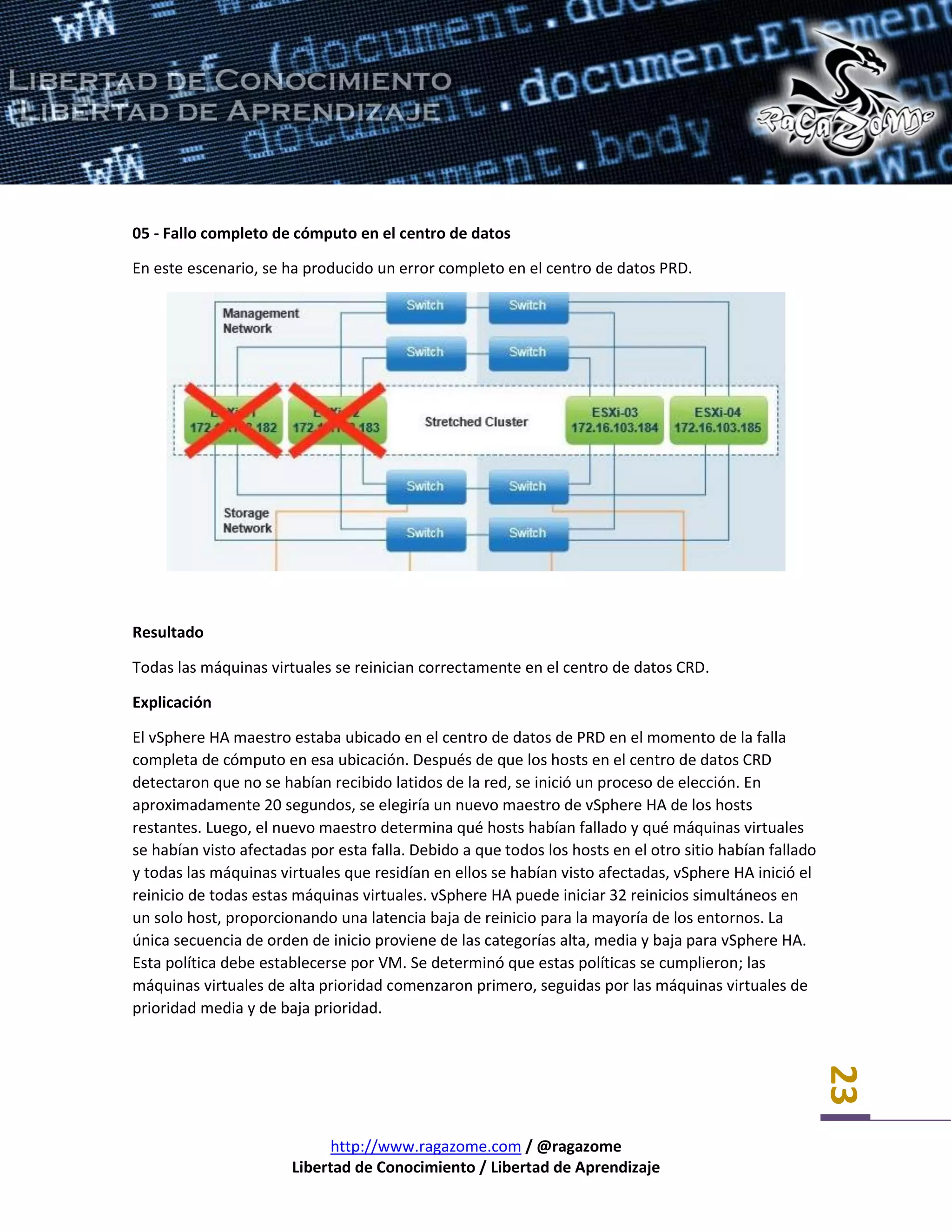http://www.ragazome.com / @ragazome
Libertad de Conocimiento / Libertad de Aprendizaje
23
05 - Fallo completo de cómputo en el centro de datos
En este escenario, se ha producido un error completo en el centro de datos PRD.
Resultado
Todas las máquinas virtuales se reinician correctamente en el centro de datos CRD.
Explicación
El vSphere HA maestro estaba ubicado en el centro de datos de PRD en el momento de la falla
completa de cómputo en esa ubicación. Después de que los hosts en el centro de datos CRD
detectaron que no se habían recibido latidos de la red, se inició un proceso de elección. En
aproximadamente 20 segundos, se elegiría un nuevo maestro de vSphere HA de los hosts
restantes. Luego, el nuevo maestro determina qué hosts habían fallado y qué máquinas virtuales
se habían visto afectadas por esta falla. Debido a que todos los hosts en el otro sitio habían fallado
y todas las máquinas virtuales que residían en ellos se habían visto afectadas, vSphere HA inició el
reinicio de todas estas máquinas virtuales. vSphere HA puede iniciar 32 reinicios simultáneos en
un solo host, proporcionando una latencia baja de reinicio para la mayoría de los entornos. La
única secuencia de orden de inicio proviene de las categorías alta, media y baja para vSphere HA.
Esta política debe establecerse por VM. Se determinó que estas políticas se cumplieron; las
máquinas virtuales de alta prioridad comenzaron primero, seguidas por las máquinas virtuales de
prioridad media y de baja prioridad.
 
