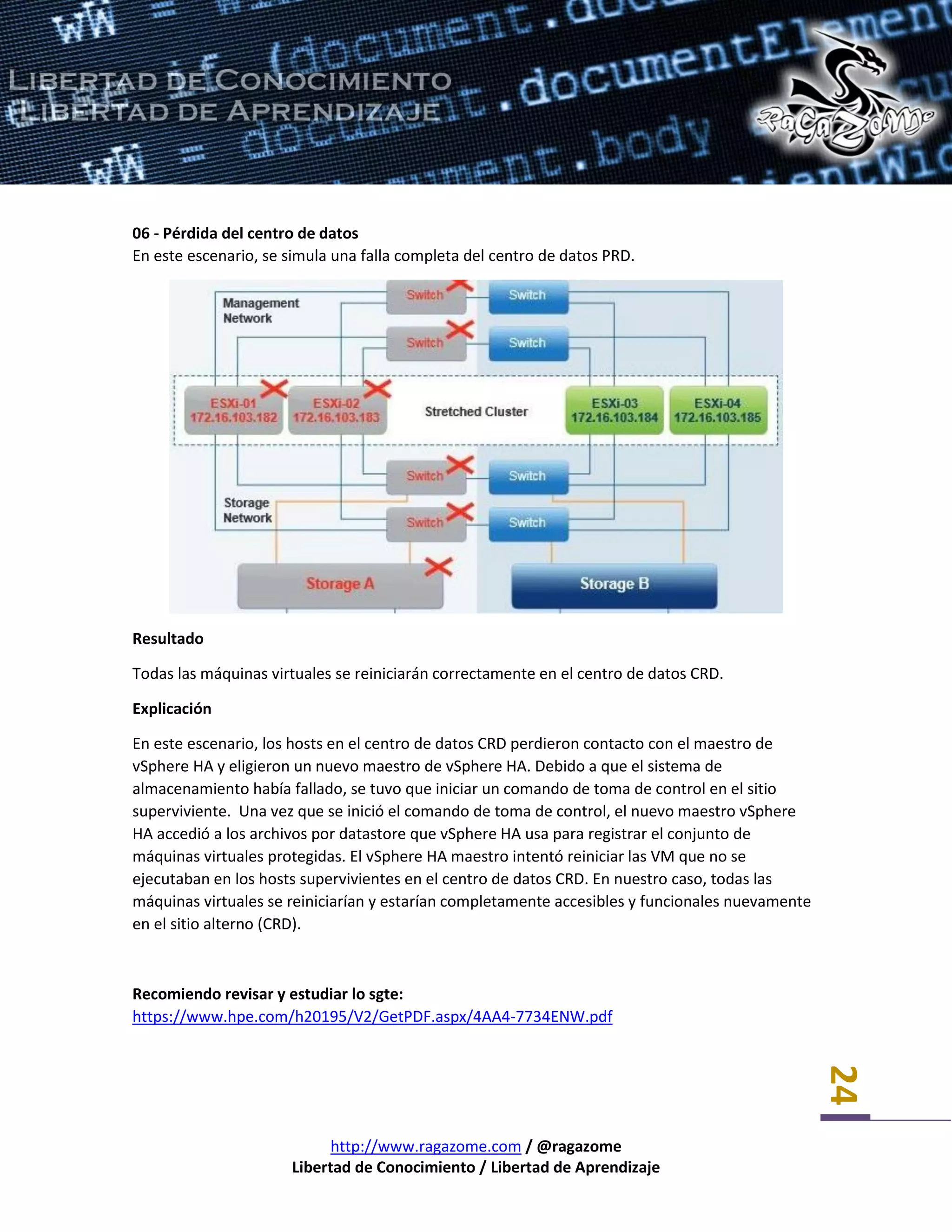 http://www.ragazome.com / @ragazome
Libertad de Conocimiento / Libertad de Aprendizaje
24
06 - Pérdida del centro de datos
En este escenario, se simula una falla completa del centro de datos PRD.
Resultado
Todas las máquinas virtuales se reiniciarán correctamente en el centro de datos CRD.
Explicación
En este escenario, los hosts en el centro de datos CRD perdieron contacto con el maestro de
vSphere HA y eligieron un nuevo maestro de vSphere HA. Debido a que el sistema de
almacenamiento había fallado, se tuvo que iniciar un comando de toma de control en el sitio
superviviente. Una vez que se inició el comando de toma de control, el nuevo maestro vSphere
HA accedió a los archivos por datastore que vSphere HA usa para registrar el conjunto de
máquinas virtuales protegidas. El vSphere HA maestro intentó reiniciar las VM que no se
ejecutaban en los hosts supervivientes en el centro de datos CRD. En nuestro caso, todas las
máquinas virtuales se reiniciarían y estarían completamente accesibles y funcionales nuevamente
en el sitio alterno (CRD).
Recomiendo revisar y estudiar lo sgte:
https://www.hpe.com/h20195/V2/GetPDF.aspx/4AA4-7734ENW.pdf
 