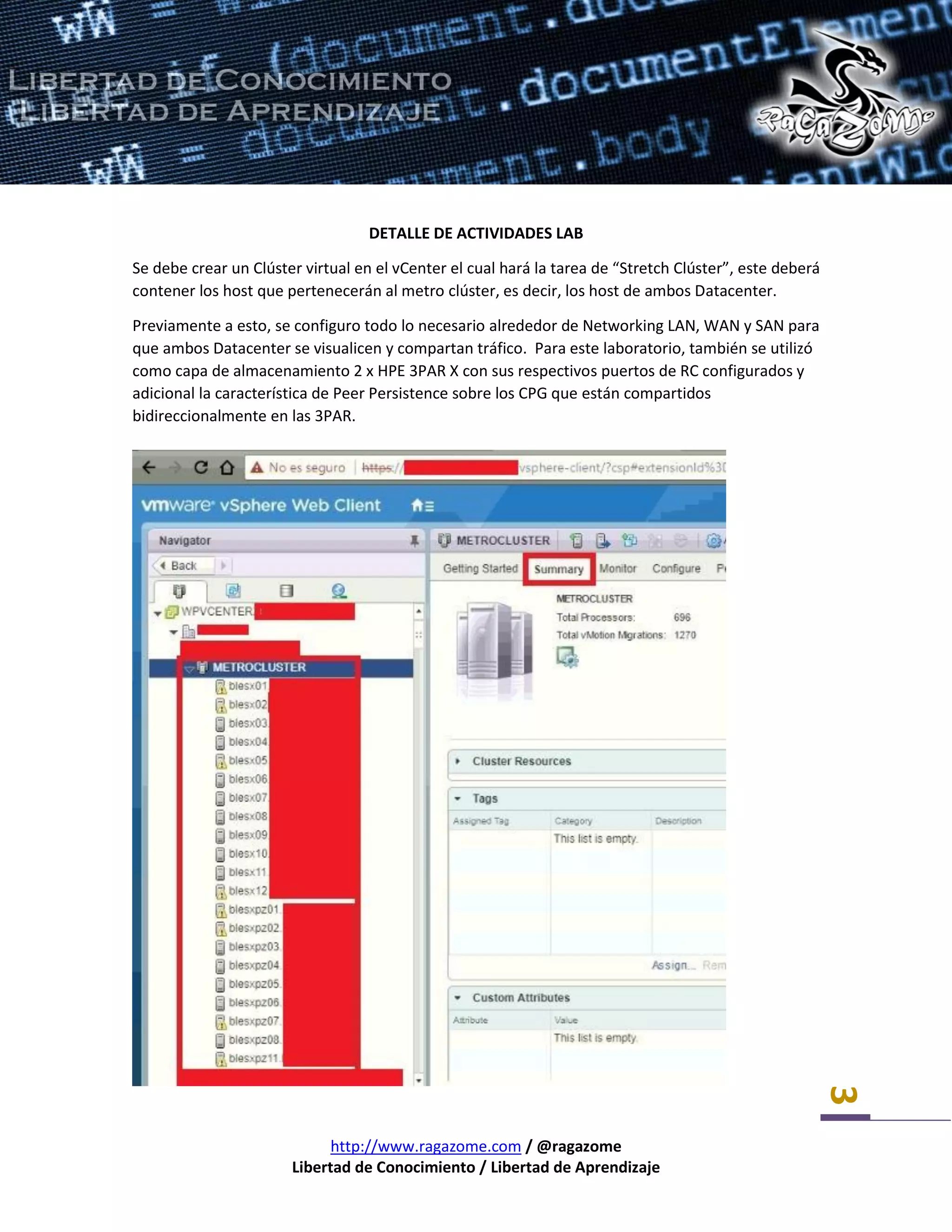 http://www.ragazome.com / @ragazome
Libertad de Conocimiento / Libertad de Aprendizaje
3
DETALLE DE ACTIVIDADES LAB
Se debe crear un Clúster virtual en el vCenter el cual hará la tarea de “Stretch Clúster”, este deberá
contener los host que pertenecerán al metro clúster, es decir, los host de ambos Datacenter.
Previamente a esto, se configuro todo lo necesario alrededor de Networking LAN, WAN y SAN para
que ambos Datacenter se visualicen y compartan tráfico. Para este laboratorio, también se utilizó
como capa de almacenamiento 2 x HPE 3PAR X con sus respectivos puertos de RC configurados y
adicional la característica de Peer Persistence sobre los CPG que están compartidos
bidireccionalmente en las 3PAR.
 