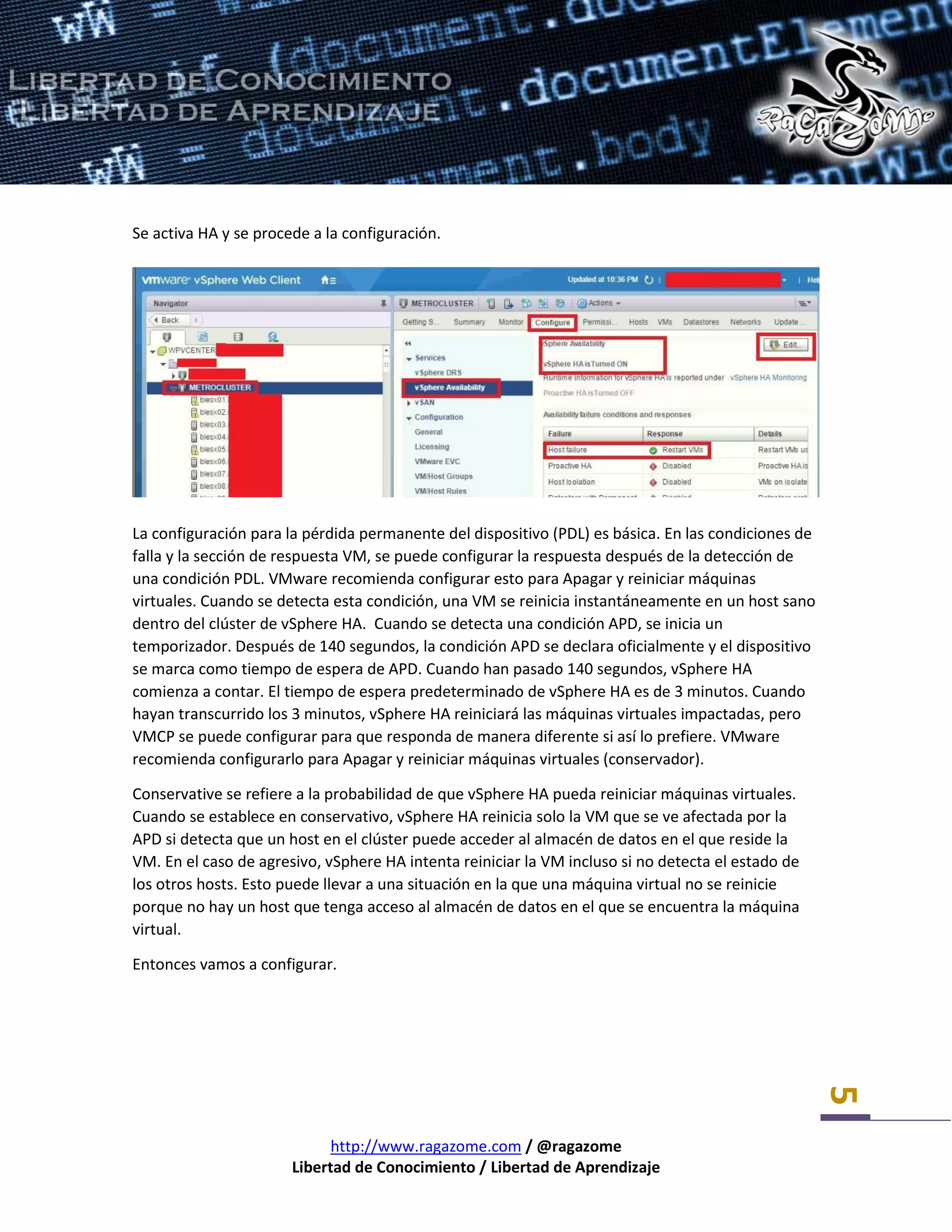 http://www.ragazome.com / @ragazome
Libertad de Conocimiento / Libertad de Aprendizaje
5
Se activa HA y se procede a la configuración.
La configuración para la pérdida permanente del dispositivo (PDL) es básica. En las condiciones de
falla y la sección de respuesta VM, se puede configurar la respuesta después de la detección de
una condición PDL. VMware recomienda configurar esto para Apagar y reiniciar máquinas
virtuales. Cuando se detecta esta condición, una VM se reinicia instantáneamente en un host sano
dentro del clúster de vSphere HA. Cuando se detecta una condición APD, se inicia un
temporizador. Después de 140 segundos, la condición APD se declara oficialmente y el dispositivo
se marca como tiempo de espera de APD. Cuando han pasado 140 segundos, vSphere HA
comienza a contar. El tiempo de espera predeterminado de vSphere HA es de 3 minutos. Cuando
hayan transcurrido los 3 minutos, vSphere HA reiniciará las máquinas virtuales impactadas, pero
VMCP se puede configurar para que responda de manera diferente si así lo prefiere. VMware
recomienda configurarlo para Apagar y reiniciar máquinas virtuales (conservador).
Conservative se refiere a la probabilidad de que vSphere HA pueda reiniciar máquinas virtuales.
Cuando se establece en conservativo, vSphere HA reinicia solo la VM que se ve afectada por la
APD si detecta que un host en el clúster puede acceder al almacén de datos en el que reside la
VM. En el caso de agresivo, vSphere HA intenta reiniciar la VM incluso si no detecta el estado de
los otros hosts. Esto puede llevar a una situación en la que una máquina virtual no se reinicie
porque no hay un host que tenga acceso al almacén de datos en el que se encuentra la máquina
virtual.
Entonces vamos a configurar.
 