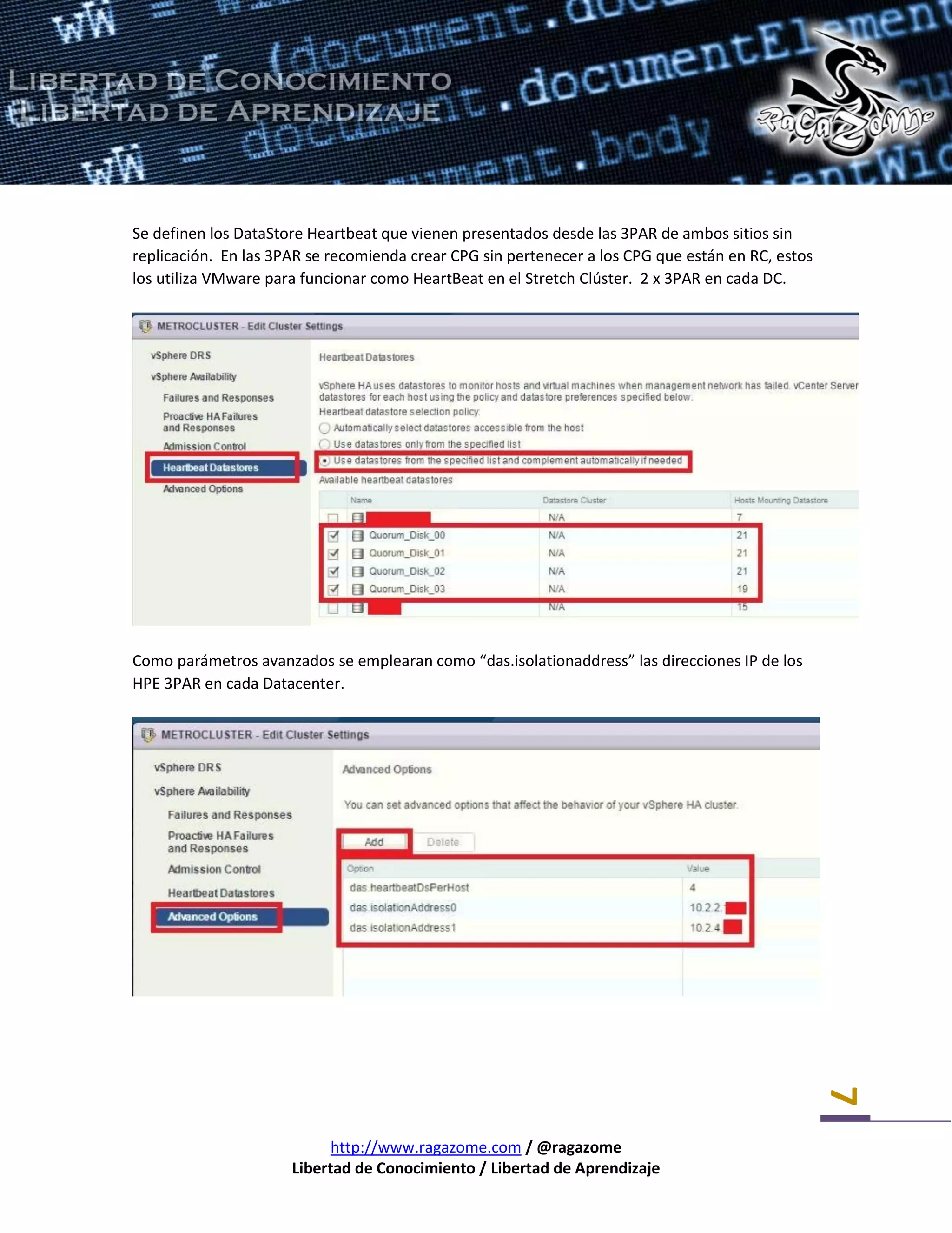 http://www.ragazome.com / @ragazome
Libertad de Conocimiento / Libertad de Aprendizaje
7
Se definen los DataStore Heartbeat que vienen presentados desde las 3PAR de ambos sitios sin
replicación. En las 3PAR se recomienda crear CPG sin pertenecer a los CPG que están en RC, estos
los utiliza VMware para funcionar como HeartBeat en el Stretch Clúster. 2 x 3PAR en cada DC.
Como parámetros avanzados se emplearan como “das.isolationaddress” las direcciones IP de los
HPE 3PAR en cada Datacenter.
 