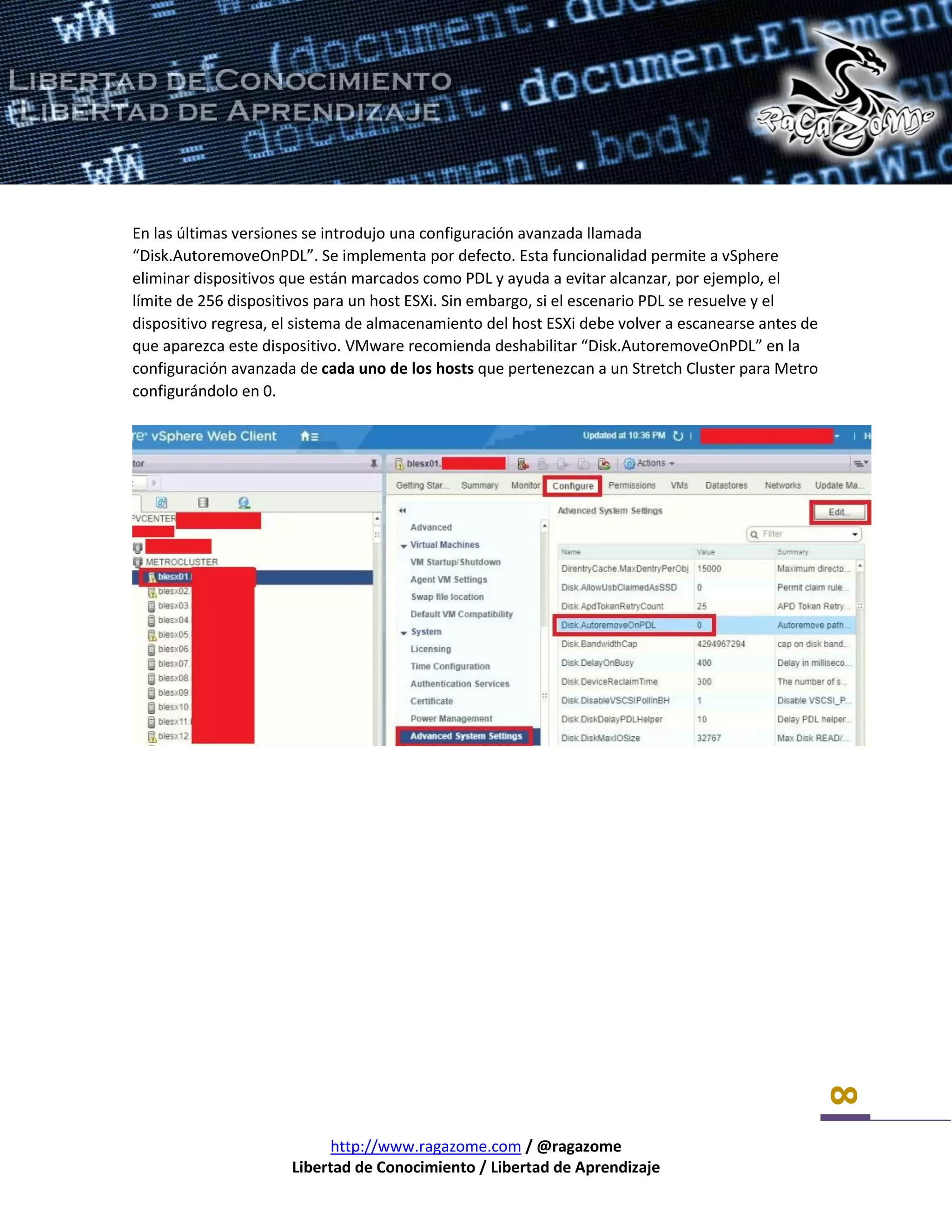 http://www.ragazome.com / @ragazome
Libertad de Conocimiento / Libertad de Aprendizaje
8
En las últimas versiones se introdujo una configuración avanzada llamada
“Disk.AutoremoveOnPDL”. Se implementa por defecto. Esta funcionalidad permite a vSphere
eliminar dispositivos que están marcados como PDL y ayuda a evitar alcanzar, por ejemplo, el
límite de 256 dispositivos para un host ESXi. Sin embargo, si el escenario PDL se resuelve y el
dispositivo regresa, el sistema de almacenamiento del host ESXi debe volver a escanearse antes de
que aparezca este dispositivo. VMware recomienda deshabilitar “Disk.AutoremoveOnPDL” en la
configuración avanzada de cada uno de los hosts que pertenezcan a un Stretch Cluster para Metro
configurándolo en 0.
 