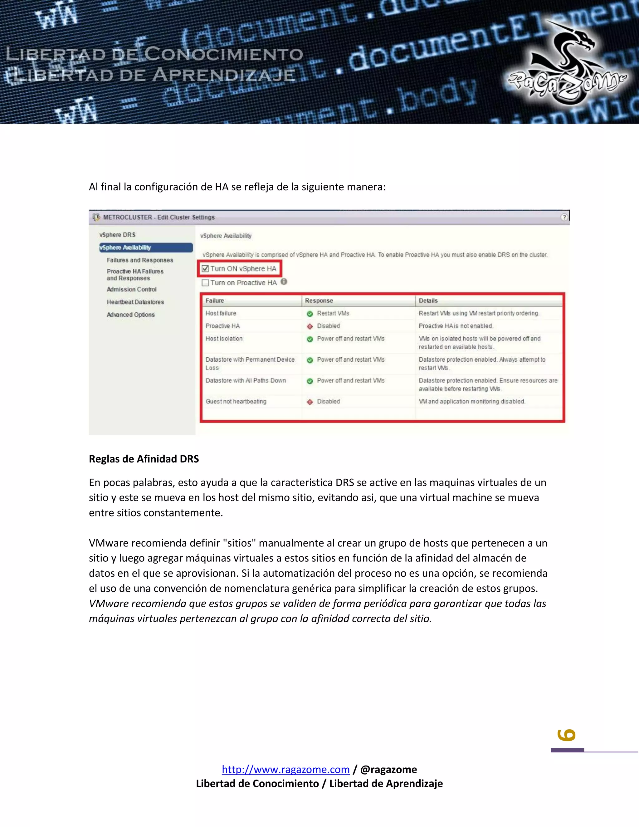 http://www.ragazome.com / @ragazome
Libertad de Conocimiento / Libertad de Aprendizaje
9
Al final la configuración de HA se refleja de la siguiente manera:
Reglas de Afinidad DRS
En pocas palabras, esto ayuda a que la caracteristica DRS se active en las maquinas virtuales de un
sitio y este se mueva en los host del mismo sitio, evitando asi, que una virtual machine se mueva
entre sitios constantemente.
VMware recomienda definir "sitios" manualmente al crear un grupo de hosts que pertenecen a un
sitio y luego agregar máquinas virtuales a estos sitios en función de la afinidad del almacén de
datos en el que se aprovisionan. Si la automatización del proceso no es una opción, se recomienda
el uso de una convención de nomenclatura genérica para simplificar la creación de estos grupos.
VMware recomienda que estos grupos se validen de forma periódica para garantizar que todas las
máquinas virtuales pertenezcan al grupo con la afinidad correcta del sitio.
 