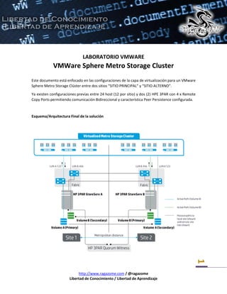 http://www.ragazome.com / @ragazome
Libertad de Conocimiento / Libertad de Aprendizaje
1
LABORATORIO VMWARE
VMWare Sphere Metro Storage Cluster
Este documento está enfocado en las configuraciones de la capa de virtualización para un VMware
Sphere Metro Storage Clúster entre dos sitios “SITIO PRINCIPAL” y “SITIO ALTERNO”.
Ya existen configuraciones previas entre 24 host (12 por sitio) y dos (2) HPE 3PAR con 4 x Remote
Copy Ports permitiendo comunicación Bidireccional y característica Peer Persistence configurada.
Esquema/Arquitectura Final de la solución
 