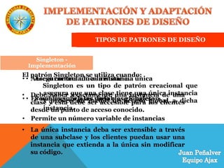 TIPOS DE PATRONES DE DISEÑO
Singleton
Singleton es un tipo de patrón creacional que
asegura que una clase tiene una única instancia
y provee un medio de acceso global a dicha
instancia.
Singleton - Aplicabilidad
El patrón Singleton se utiliza cuando:
• Debe haber exactamente una instancia de una
clase y ésta debe ser accesible para los clientes
desde un punto de acceso conocido.
• La única instancia deba ser extensible a través
de una subclase y los clientes puedan usar una
instancia que extienda a la única sin modificar
su código.
Singleton - Beneficios
• Acceso controlado a la instancia única
• Es una mejora a las variables globales
• Permite un número variable de instancias
Singleton -
Implementación
• Asegurar una única instancia.
• Posibles subclases de la clase Singleton.
 