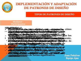 TIPOS DE PATRONES DE DISEÑO
Mediator
Define a un objeto que encapsula cómo
interactúan un conjunto de objetos.
Promueve bajo acoplamiento, evitando que los
objetos se comuniquen entre sí explícitamente,
y permite variar la interacción entre ellos de
forma independiente.
Mediator - Motivación
Problema:
• Cuando muchos objetos interactúan con otros
objetos, se forma una estructura compleja, con
muchas conexiones entre ellos.
• Diálogos diferentes (fuentes, imprimir) tienen
dependencias diferentes entre sus elementos.
• Aunque se utilicen los mismos elementos, no se
pueden reutilizar las clases.
• Es engorroso adaptar las clases mediante
herencia.
Reusabilidad:
• Particionar un sistema en muchos objetos la
facilita, pero la proliferación de
interconexiones entre ellos la reduce.
• Gran cantidad de interconexiones hace difícil
que un objeto pueda trabajar sin la ayuda de
otros.
• El sistema al estar distribuido entre muchos
objetos puede resultar difícil cambiar su
comportamiento de forma significativa.
Solución:
• Encapsular el comportamiento colectivo en un
solo objeto (mediador).
• Coordinar y controlar las interacciones entre
los objetos.
• Evitar a los objetos se comuniquen
directamente con los otros objetos.
• Los objetos conocerán únicamente al mediador,
de esta forma se reduce el número de
interconexiones.
Mediator -
Aplicabilidad
• Cuando un conjunto grande de objetos se
comunica de una forma bien definida, pero
compleja.
• En la reutilización de objetos. Existe dificultad
al hacer referencia a varios objetos para
mantener comunicación.
• Cuando el comportamiento de muchos objetos
está distribuido entre muchas clases,
adaptándolo sin mucha herencia.
Mediator -
Participantes
• Mediador: define la interfaz para comunicarse
con los otros objetos.
• Mediador concreto: Implementa el
comportamiento cooperativo entre los Objetos.
Conoce a los Objetos y los mantiene.
• Colegas: Cada colega (objeto) conoce su
mediador, y usa a este para comunicarse con
otros objetos.
 