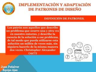 DEFINICIÓN DE PATRONES.
Los patrón son aquellos que describe
un problema que ocurre una y otra vez
en nuestro entorno, y describe la
esencia de la solución a ese problema,
de tal modo que pueda utilizarse esta
solución un millón de veces más, sin
siquiera hacerlo de la misma manera
dos veces. Christopher Alexander
(1977)
 