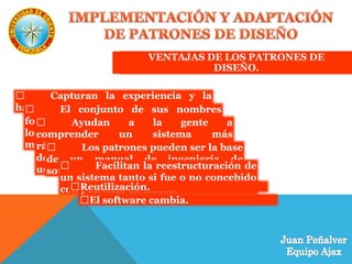 VENTAJAS DE LOS PATRONES DE
DISEÑO.
Capturan la experiencia y la
hacen accesible a los no expertos.El conjunto de sus nombres
forma un vocabulario que ayuda a que
los desarrolladores se comuniquen
mejor
Ayudan a la gente a
comprender un sistema más
rápidamente cuando está
documentado con los patrones que
usa.
Los patrones pueden ser la base
de un manual de ingeniería de
software.
Facilitan la reestructuración de
un sistema tanto si fue o no concebido
con patrones en mente.Reutilización.
El software cambia.
 
