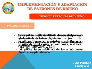 TIPOS DE PATRONES DE DISEÑO
FACADE
Es un patrón fundamental de diseño que provee
una interfaz única para un conjunto de
interfaces dentro de un subsistema. Define una
interfaz de nivel superior que hace que el uso
del subsistema sea mas fácil.
FACADE-Motivación
• La estructuración del sistema en subsistemas
ayuda a reducir la complejidad.
• La interfaz de las clases o de un grupo de clases
puede ser compleja.
FACADE-Beneficios
• Esconde la implementación de los subsistemas
de los clientes.
• Promueve un acoplamiento débil entre el
subsistema y sus clientes.
• Simplifica la portabilidad de los subsistemas
hacia otras plataformas.
 
