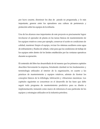 por lucro cesante, disminuir los días de parada no programada, y lo más
importante, generar entre los operadores una cultura de pertenencia y
protección sobre los equipos de la refinería.
Una de los alcances mas importantes de este proyecto es precisamente lograr
involucrar al operador de planta en las tareas básicas de mantenimiento de
los equipos rotativos como por ejemplo, conservar el aceite en condiciones de
calidad, mantener limpio el equipo, revisar los sistemas auxiliares como agua
de enfriamiento y fluidos de sellado, velar para que las condiciones de trabajo de
los equipos estén dentro de los limites establecidos por las ventanas operativas
durante su operación.
El contenido del libro fue desarrollado de tal manera que los primeros capítulos
describen brevemente la empresa, brindando claridad en los fundamentos y
terminología utilizados al interior de la organización, en cuanto a las
prácticas de mantenimiento y equipos rotativos, además de ilustrar los
conceptos básicos de la tribología, lubricación y vibraciones mecánicas. Los
capítulos siguientes se concentran en el desarrollo de las fases que debe
seguir todo programa de mantenimiento predictivo para su diseño e
implementación, tomando como marco de referencia el caso particular de los
equipos y estrategias utilizados en la industria petrolera.
 