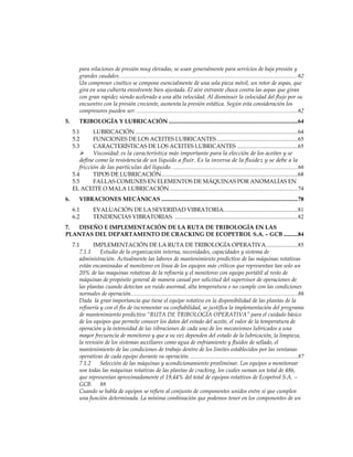 para relaciones de presión muy elevadas, se usan generalmente para servicios de baja presión y
grandes caudales...........................................................................................................................62
Un compresor cinético se compone esencialmente de una sola pieza móvil, un rotor de aspas, que
gira en una cubierta envolvente bien ajustada. El aire entrante choca contra las aspas que giran
con gran rapidez siendo acelerado a una alta velocidad. Al disminuir la velocidad del flujo por su
encuentro con la presión creciente, aumenta la presión estática. Según esta consideración los
compresores pueden ser: ...............................................................................................................62
5. TRIBOLOGÍA Y LUBRICACIÓN .........................................................................................64
5.1 LUBRICACIÓN ................................................................................................................64
5.2 FUNCIONES DE LOS ACEITES LUBRICANTES........................................................65
5.3 CARACTERÍSTICAS DE LOS ACEITES LUBRICANTES ..........................................65
 Viscosidad: es la característica más importante para la elección de los aceites y se
define como la resistencia de un líquido a fluir. Es la inversa de la fluidez y se debe a la
fricción de las partículas del líquido. ......................................................................................66
5.4 TIPOS DE LUBRICACIÓN..............................................................................................68
5.5 FALLAS COMUNES EN ELEMENTOS DE MÁQUINAS POR ANOMALÍAS EN
EL ACEITE O MALA LUBRICACIÓN ........................................................................................74
6. VIBRACIONES MECÁNICAS ..............................................................................................78
6.1 EVALUACIÓN DE LA SEVERIDAD VIBRATORIA...................................................81
6.2 TENDENCIAS VIBRATORIAS. .....................................................................................82
7. DISEÑO E IMPLEMENTACIÓN DE LA RUTA DE TRIBOLOGÍA EN LAS
PLANTAS DEL DEPARTAMENTO DE CRACKING DE ECOPETROL S.A. – GCB ..........84
7.1 IMPLEMENTACIÓN DE LA RUTA DE TRIBOLOGÍA OPERATIVA......................85
7.1.1 Estudio de la organización interna, necesidades, capacidades y sistema de
administración. Actualmente las labores de mantenimiento predictivo de las máquinas rotativas
están encaminadas al monitoreo en línea de los equipos más críticos que representan tan solo un
20% de las maquinas rotativas de la refinería y el monitoreo con equipo portátil al resto de
máquinas de propósito general de manera casual por solicitud del supervisor de operaciones de
las plantas cuando detectan un ruido anormal, alta temperatura o no cumple con las condiciones
normales de operación...................................................................................................................86
Dada la gran importancia que tiene el equipo rotativo en la disponibilidad de las plantas de la
refinería y con el fin de incrementar su confiabilidad, se justifica la implementación del programa
de mantenimiento predictivo “RUTA DE TRIBOLOGÍA OPERATIVA” para el cuidado básico
de los equipos que permite conocer los datos del estado del aceite, el valor de la temperatura de
operación y la intensidad de las vibraciones de cada uno de los mecanismos lubricados a una
mayor frecuencia de monitoreo y que a su vez dependen del estado de la lubricación, la limpieza,
la revisión de los sistemas auxiliares como agua de enfriamiento y fluidos de sellado, el
mantenimiento de las condiciones de trabajo dentro de los limites establecidos por las ventanas
operativas de cada equipo durante su operación. ..........................................................................87
7.1.2 Selección de las máquinas y acondicionamiento preeliminar. Los equipos a monitorear
son todas las máquinas rotativas de las plantas de cracking, los cuales suman un total de 486,
que representan aproximadamente el 19,44% del total de equipos rotativos de Ecopetrol S.A. –
GCB. 88
Cuando se habla de equipos se refiere al conjunto de componentes unidos entre sí que cumplen
una función determinada. La mínima combinación que podemos tener en los componentes de un
 