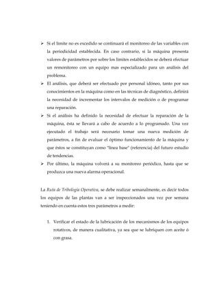  Si el límite no es excedido se continuará el monitoreo de las variables con
la periodicidad establecida. En caso contrario, si la máquina presenta
valores de parámetros por sobre los límites establecidos se deberá efectuar
un remonitoreo con un equipo mas especializado para un análisis del
problema.
 El análisis, que deberá ser efectuado por personal idóneo, tanto por sus
conocimientos en la máquina como en las técnicas de diagnóstico, definirá
la necesidad de incrementar los intervalos de medición o de programar
una reparación.
 Si el análisis ha definido la necesidad de efectuar la reparación de la
máquina, ésta se llevará a cabo de acuerdo a lo programado. Una vez
ejecutado el trabajo será necesario tomar una nueva medición de
parámetros, a fin de evaluar el óptimo funcionamiento de la máquina y
que éstos se constituyan como "línea base" (referencia) del futuro estudio
de tendencias.
 Por último, la máquina volverá a su monitoreo periódico, hasta que se
produzca una nueva alarma operacional.
La Ruta de Tribología Operativa, se debe realizar semanalmente, es decir todos
los equipos de las plantas van a ser inspeccionados una vez por semana
teniendo en cuenta estos tres parámetros a medir:
1. Verificar el estado de la lubricación de los mecanismos de los equipos
rotativos, de manera cualitativa, ya sea que se lubriquen con aceite ó
con grasa.
 