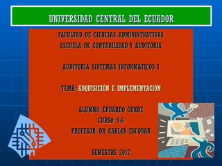 UNIVERSIDAD CENTRAL DEL ECUADOR
  FACULTAD DE CIENCIAS ADMINISTRATIVAS
   ESCUELA DE CONTABILIDAD Y AUDITORIA

   AUDITORIA SISTEMAS INFORMATICOS I

   TEMA: ADQUISICIÓN E IMPLEMENTACIÓN

        ALUMNO: EDUARDO CONDE
                CURSO: 9-6
      PROFESOR: DR. CARLOS ESCOBAR

             SEMESTRE 2012
 