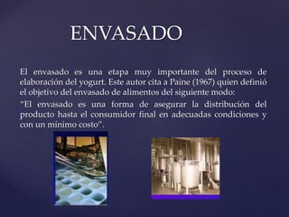 El envasado es una etapa muy importante del proceso de
elaboración del yogurt. Este autor cita a Paine (1967) quien definió
el objetivo del envasado de alimentos del siguiente modo:
“El envasado es una forma de asegurar la distribución del
producto hasta el consumidor final en adecuadas condiciones y
con un mínimo costo”.
ENVASADO
 