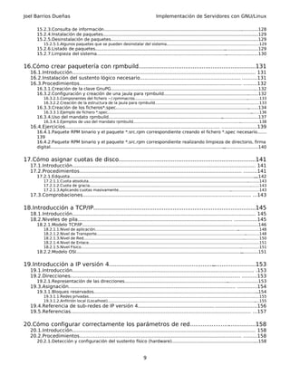 Joel Barrios Dueñas                                                                              Implementación de Servidores con GNU/Linux

       15.2.3.Consulta de información.......................................................................................................
                                                                                                                                           .............128
       15.2.4.Instalación de paquetes.................................................................................................................
                                                                                                                                                    ....129
       15.2.5.Desinstalación de paquetes........................................................................................................... ....129
           15.2.5.1.Algunos paquetes que se pueden desinstalar del sistema.................................................................. ...........129
                                                                                                                                           .
       15.2.6.Listado de paquetes.................................................................................................
                                                                                                                                .........................129
       15.2.7.Limpieza del sistema.................................................................................................
                                                                                                                                 ........................130


16.Cómo crear paquetería con rpmbuild.................................................................131
                                                                           .
   16.1.Introducción.......................................................................................................................... 131
   16.2.Instalación del sustento lógico necesario................................................................... ..........131
   16.3.Procedimientos............................................................................................................ .........132
       16.3.1.Creación de la clave GnuPG...........................................................................................................
                                                                                                                                                 ....132
       16.3.2.Configuración y creación de una jaula para rpmbuild......................................................................132   .
           16.3.2.1.Componentes del fichero ~/.rpmmacros........................................................................................................133
                                                                                                                                                      .
           16.3.2.2.Creación de la estructura de la jaula para rpmbuild.......................................................................................133
                                                                                                                                                          .
       16.3.3.Creación de los ficheros*.spec...................................................................................................
                                                                                                                                             ........134
           16.3.3.1.Ejemplo de fichero *.spec.........................................................................................................................
                                                                                                                                                                    .......136
       16.3.4.Uso del mandato rpmbuild.....................................................................................
                                                                                                                         ...........................137
           16.3.4.1.Ejemplos de uso del mandato rpmbuild.........................................................................................................138
                                                                                                                                                 .
   16.4.Ejercicios....................................................................................................... .......................139
       16.4.1.Paquete RPM binario y el paquete *.src.rpm correspondiente creando el fichero *.spec necesario.......
       139
       16.4.2.Paquete RPM binario y el paquete *.src.rpm correspondiente realizando limpieza de directorio, firma
       digital..................................................................................................................................
                                                                                                                                              ..........................140


17.Cómo asignar cuotas de disco...........................................................................
                                                                                                        ...141
   17.1.Introducción.......................................................................................................................... 141
   17.2.Procedimientos............................................................................................................ .........141
       17.2.1.Edquota...........................................................................................................................................
                                                                                                                                                             ...142
           17.2.1.1.Cuota absoluta......................................................................................................................................
                                                                                                                                                                      ..........143
           17.2.1.2.Cuota de gracia.......................................................................................................................................
                                                                                                                                                                         ........143
           17.2.1.3.Aplicando cuotas masivamente.....................................................................................................................143
                                                                                                                                                        .
   17.3.Comprobaciones................................................................................................................ ...143

18.Introducción a TCP/IP..........................................................................
                                                                                                ..................145
   18.1.Introducción.......................................................................................................................... 145
   18.2.Niveles de pila....................................................................................................... ...............145
       18.2.1.Modelo TCP/IP..........................................................................................................
                                                                                                                                   ..........................146
           18.2.1.1.Nivel de aplicación........................................................................................................................   ..................148
           18.2.1.2.Nivel de Transporte.............................................................................................................................    ............148
           18.2.1.3.Nivel de Red....................................................................................................................................................150
           18.2.1.4.Nivel de Enlace........................................................................................................................................... .....151
           18.2.1.5.Nivel Físico......................................................................................................................................
                                                                                                                                                                    ................151
       18.2.2.Modelo OSI............................................................................................................................
                                                                                                                                                  .............151


19.Introducción a IP versión 4...........................................................
                                                                                       ........................153
   19.1.Introducción......................................................................................................................... .153
   19.2.Direcciones................................................................................................................. ..........153
       19.2.1.Representación de las direcciones.............................................................................
                                                                                                                           .......................153
   19.3.Asignación............................................................................................................... .............154
       19.3.1.Bloques reservados..........................................................................................................................
                                                                                                                                                        ..154
           19.3.1.1.Redes privadas..........................................................................................................................................
                                                                                                                                                                          ......155
           19.3.1.2.Anfitrión local (Localhost)............................................................................................................................  ....155
   19.4.Referencia de sub-redes de IP versión 4................................................... ...........................156
   19.5.Referencias........................................................................................................................ ...157

20.Cómo configurar correctamente los parámetros de red.....................................158
   20.1.Introducción.......................................................................................................................... 158
   20.2.Procedimientos............................................................................................................ .........158
       20.2.1.Detección y configuración del sustento físico (hardware)................................................................158
                                                                                                                                   .


                                                                                        9
 