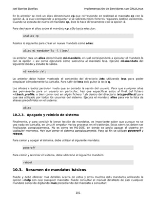 Joel Barrios Dueñas                                     Implementación de Servidores con GNU/Linux

En lo anterior se creó un alias denominado cp que corresponde en realidad al mandato cp con la
opción -i, la cual corresponde a preguntar si se sobreescriben ficheros regulares destino existentes.
Cuando se ejecuta de nuevo el mandato cp, éste lo hace directamente con la opción -i.

Para deshacer el alias sobre el mandato cp, sólo basta ejecutar:

        unalias cp

Realice lo siguiente para crear un nuevo mandato como alias:

        alias mi-mandato="ls -l |less"

Lo anterior crea un alias denominado mi-mandato, el cual corresponderá a ejecutar el mandato ls
con la opción -l así como ejecutará como subrutina al mandato less. Ejecute mi-mandato del
siguiente modo y estudie la salida.

        mi-mandato /etc

Lo anterior debe haber mostrado el contenido del directorio /etc utilizando less para poder
desplazar cómodamente la pantalla. Para salir de less solo pulse la tecla q.

Los aliases creados perduran hasta que es cerrada la sesión del usuario. Para que cualquier alias
sea permanente para un usuario en particular, hay que especificar estos al final del fichero
~/.bash_profile, o bien como root en algún fichero *.sh dentro del directorio /etc/profile.d/ para
que sea utilizado por todos los usuarios del sistema. Ejecute el mandato alias para ver la lista de
aliases predefinidos en el sistema.

        alias

10.2.3. Apagado y reinicio de sistema

Finalmente, y para concluir la breve lección de mandatos, es importante saber que aunque no se
vea nada en pantalla, en Linux® empelan varios procesos en el trasfondo. Estos servicios deben ser
finalizados apropiadamente. No es como en MS-DOS, en donde se podía apagar el sistema en
cualquier momento. Hay que cerrar el sistema apropiadamente. Para tal fin se utilizan poweroff y
reboot.

Para cerrar y apagar el sistema, debe utilizar el siguiente mandato:

        poweroff

Para cerrar y reiniciar el sistema, debe utilizarse el siguiente mandato:

        reboot


10.3. Resumen de mandatos básicos
Puede y debe obtener más detalles acerca de estos y otros muchos más mandatos utilizando la
opción --help con casi cualquier mandato. Puede consultar el manual detallado de casi cualquier
mandato conocido digitando man precediendo del mandato a consultar:


                                                  101
 