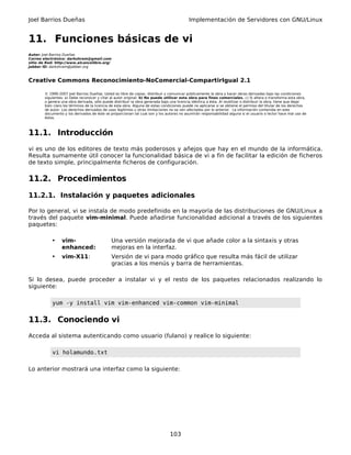 Joel Barrios Dueñas                                                                         Implementación de Servidores con GNU/Linux


11. Funciones básicas de vi
Autor: Joel Barrios Dueñas
Correo electrónico: darkshram@gmail.com
sitio de Red: http://www.alcancelibre.org/
Jabber ID: darkshram@jabber.org



Creative Commons Reconocimiento-NoComercial-CompartirIgual 2.1

        © 1999-2007 Joel Barrios Dueñas. Usted es libre de copiar, distribuir y comunicar públicamente la obra y hacer obras derivadas bajo las condiciones
        siguientes: a) Debe reconocer y citar al autor original. b) No puede utilizar esta obra para fines comerciales. c) Si altera o transforma esta obra,
        o genera una obra derivada, sólo puede distribuir la obra generada bajo una licencia idéntica a ésta. Al reutilizar o distribuir la obra, tiene que dejar
        bien claro los términos de la licencia de esta obra. Alguna de estas condiciones puede no aplicarse si se obtiene el permiso del titular de los derechos
        de autor. Los derechos derivados de usos legítimos u otras limitaciones no se ven afectados por lo anterior. La información contenida en este
        documento y los derivados de éste se proporcionan tal cual son y los autores no asumirán responsabilidad alguna si el usuario o lector hace mal uso de
        éstos.



11.1. Introducción
vi es uno de los editores de texto más poderosos y añejos que hay en el mundo de la informática.
Resulta sumamente útil conocer la funcionalidad básica de vi a fin de facilitar la edición de ficheros
de texto simple, principalmente ficheros de configuración.

11.2. Procedimientos

11.2.1. Instalación y paquetes adicionales

Por lo general, vi se instala de modo predefinido en la mayoría de las distribuciones de GNU/Linux a
través del paquete vim-minimal. Puede añadirse funcionalidad adicional a través de los siguientes
paquetes:

            •    vim-                         Una versión mejorada de vi que añade color a la sintaxis y otras
                 enhanced:                    mejoras en la interfaz.
            •    vim-X11:                     Versión de vi para modo gráfico que resulta más fácil de utilizar
                                              gracias a los menús y barra de herramientas.

Si lo desea, puede proceder a instalar vi y el resto de los paquetes relacionados realizando lo
siguiente:

            yum -y install vim vim-enhanced vim-common vim-minimal


11.3. Conociendo vi
Acceda al sistema autenticando como usuario (fulano) y realice lo siguiente:

            vi holamundo.txt

Lo anterior mostrará una interfaz como la siguiente:




                                                                                 103
 