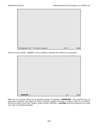 Joel Barrios Dueñas                                   Implementación de Servidores con GNU/Linux


           ~
           ~
           ~
           ~
           ~
           ~
           ~
           ~
           ~
           ~
           ~
           ~
           ~
           ~
           ~
           ~
           ~
           ~
           ~
           ~
           "holamundo.txt" [Fichero nuevo]                         0,0-1          Todo

Pulse una vez el botón <INSERT> de su teclado y observe los cambios en la pantalla

           ~
           ~
           ~
           ~
           ~
           ~
           ~
           ~
           ~
           ~
           ~
           ~
           ~
           ~
           ~
           ~
           ~
           ~
           ~
           ~
           -- INSERTAR --                                            0-1          Todo

Note que en la parte inferior de la pantalla aparece la palabra «INSERTAR». Esto significa que, al
igual que cualquier otro editor de texto conocido, puede comenzar a insertar texto en el fichero.
Escriba la frase «Linux Para Todos», pulse la tecla <ENTER> y escriba de forma propositiva la frase
«un vuen citio donde empesa»:




                                               104
 