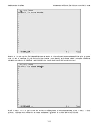 Joel Barrios Dueñas                                   Implementación de Servidores con GNU/Linux


           Linux Para Todos
           un buen citio donde empesar
           ~
           ~
           ~
           ~
           ~
           ~
           ~
           ~
           ~
           ~
           ~
           ~
           ~
           ~
           ~
           ~
           ~
           ~
           ~
           ~
           -- REEMPLAZAR --                                          0-1          Todo

Mueva el cursor con las flechas del teclado y repita el procedimiento reemplazando la letra «c» por
una «s» en la palabra «citio» de modo que quede como «sitio» y de igual modo reemplace la letra
«s» por una «z» en la palabra «reemplasar» de modo que quede como «empezar»:

           Linux Para Todos
           un buen sitio donde empezar
           ~
           ~
           ~
           ~
           ~
           ~
           ~
           ~
           ~
           ~
           ~
           ~
           ~
           ~
           ~
           ~
           ~
           ~
           ~
           ~
           -- REEMPLAZAR --                                          0-1          Todo

Pulse la tecla <ESC> para salir del modo de reemplazo e inmediatamente pulse la tecla : (dos
puntos) seguido de la letra «w» a fin de proceder a guardar el fichero en el disco duro:




                                               106
 