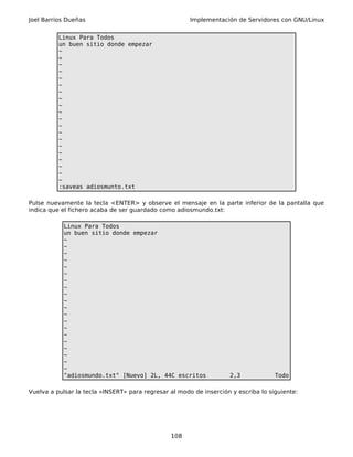 Joel Barrios Dueñas                                    Implementación de Servidores con GNU/Linux


          Linux Para Todos
          un buen sitio donde empezar
          ~
          ~
          ~
          ~
          ~
          ~
          ~
          ~
          ~
          ~
          ~
          ~
          ~
          ~
          ~
          ~
          ~
          ~
          ~
          ~
          :saveas adiosmunto.txt

Pulse nuevamente la tecla <ENTER> y observe el mensaje en la parte inferior de la pantalla que
indica que el fichero acaba de ser guardado como adiosmundo.txt:

            Linux Para Todos
            un buen sitio donde empezar
            ~
            ~
            ~
            ~
            ~
            ~
            ~
            ~
            ~
            ~
            ~
            ~
            ~
            ~
            ~
            ~
            ~
            ~
            ~
            ~
            "adiosmundo.txt" [Nuevo] 2L, 44C escritos               2,3             Todo

Vuelva a pulsar la tecla «INSERT» para regresar al modo de inserción y escriba lo siguiente:




                                                108
 