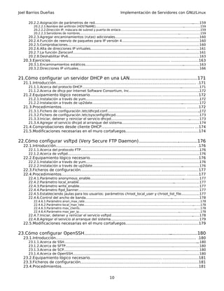 Joel Barrios Dueñas                                                                          Implementación de Servidores con GNU/Linux

       20.2.2.Asignación de parámetros de red...............................................................................................
                                                                                                                                          .......159
           20.2.2.1.Nombre del anfitrión (HOSTNAME)................................................................................................      ..................159
           20.2.2.2.Dirección IP, máscara de subred y puerta de enlace......................................................................................159     .
           20.2.2.3.Servidores de nombres............................................................................................................
                                                                                                                                                    .......................159
       20.2.3.Agregar encaminamientos (rutas) adicionales.................................................................................160    .
       20.2.4.Función de reenvío de paquetes para IP versión 4................................................. .........................160
                                                                                                                                   .
       20.2.5.Comprobaciones............................................................................................................ ....................160
       20.2.6.Alta de direcciones IP virtuales..............................................................................................     ............161
       20.2.7.La función Zeroconf........................................................................................................... ................161
       20.2.8.Deshabilitar IPv6...................................................................................................................
                                                                                                                                                .............163
   20.3.Ejercicios....................................................................................................... .......................163
       20.3.1.Encaminamientos estáticos...............................................................................................    ................163
       20.3.2.Direcciones IP virtuales............................................................................................................
                                                                                                                                                ..........166


21.Cómo configurar un servidor DHCP en una LAN.................................................171
                                                                                      .
   21.1.Introducción......................................................................................................................... .171
       21.1.1.Acerca del protoclo DHCP................................................................................................
                                                                                                                                    ..................171
       21.1.2.Acerca de dhcp por Internet Software Consortium, Inc....................................................................172            .
   21.2.Equipamiento lógico necesario.............................................................. ..............................172
       21.2.1.Instalación a través de yum..............................................................................................................
                                                                                                                                                     .172
       21.2.2.Instalación a través de up2date....................................................................................... .................172
   21.3.Procedimientos........................................................................................................... ..........172
       21.3.1.Fichero de configuración /etc/dhcpd.conf......................................................................................... .172
       21.3.2.Fichero de configuración /etc/sysconfig/dhcpd................................................................................173
                                                                                                                       .
       21.3.3.Iniciar, detener y reiniciar el servicio dhcpd............................................................................
                                                                                                                                       ..........173
       21.3.4.Agregar el servicio dhcpd al arranque del sistema.................................................... ......................174
                                                                                                                         .
   21.4.Comprobaciones desde cliente DHCP................................................................................ ...174
   21.5.Modificaciones necesarias en el muro cortafuegos................................................. .............174

22.Cómo configurar vsftpd (Very Secure FTP Daemon)............................. .............176
                                                                              .
   22.1.Introducción......................................................................................................................... .176
       22.1.1.Acerca del protocolo FTP....................................................................................................................  176
       22.1.2.Acerca de vsftpd...............................................................................................................
                                                                                                                                           .................176
   22.2.Equipamiento lógico necesario.............................................................. ..............................176
       22.2.1.Instalación a través de yum..............................................................................................................
                                                                                                                                                     .176
       22.2.2.Instalación a través de up2date....................................................................................... .................176
   22.3.Ficheros de configuración..................................................................... ...............................177
   22.4.Procedimientos........................................................................................................... ..........177
       22.4.1.Parámetro anonymous_enable..........................................................................................     ................177
       22.4.2.Parámetro local_enable............................................................................................
                                                                                                                              .........................177
       22.4.3.Parámetro write_enable.............................................................................................................
                                                                                                                                               ........177
       22.4.4.Parámetro ftpd_banner...............................................................................................................
                                                                                                                                                .......177
       22.4.5.Estableciendo jaulas para los usuarios: parámetros chroot_local_user y chroot_list_file.................177
       22.4.6.Control del ancho de banda................................................................................... ...........................178
           22.4.6.1.Parámetro anon_max_rate...........................................................................................................  ...................178
           22.4.6.2.Parámetro local_max_rate...............................................................................................................................178
           22.4.6.3.Parámetro max_clients..............................................................................................................................
                                                                                                                                                                     ......178
           22.4.6.4.Parámetro max_per_ip.............................................................................................................
                                                                                                                                                    .......................178
       22.4.7.Iniciar, detener y reiniciar el servicio vsftpd...............................................................................
                                                                                                                                           .......178
       22.4.8.Agregar el servicio al arranque del sistema.....................................................................................179
                                                                                                                           .
   22.5.Modificaciones necesarias en el muro cortafuegos................................................. .............179

23.Cómo configurar OpenSSH...............................................................
                                                                                       ....................180
   23.1.Introducción......................................................................................................................... .180
       23.1.1.Acerca        de   SSH.................................................................................................................................
                                                                                                                                                                   ...180
       23.1.2.Acerca        de   SFTP........................................................................................................
                                                                                                                                            ..........................180
       23.1.3.Acerca        de   SCP.......................................................................................................................
                                                                                                                                                         .............180
       23.1.4.Acerca        de   OpenSSH............................................................................................................   ...............180
   23.2.Equipamiento lógico necesario.............................................................. ..............................181
   23.3.Ficheros de configuración..................................................................... ...............................181
   23.4.Procedimientos........................................................................................................... ..........181


                                                                                  10
 