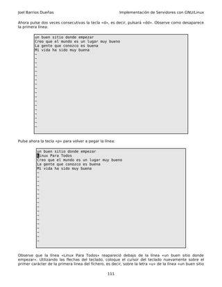 Joel Barrios Dueñas                                      Implementación de Servidores con GNU/Linux

Ahora pulse dos veces consecutivas la tecla «d», es decir, pulsará «dd». Observe como desaparece
la primera línea:

         un buen sitio donde empezar
         Creo que el mundo es un lugar muy bueno
         La gente que conozco es buena
         Mi vida ha sido muy buena
         ~
         ~
         ~
         ~
         ~
         ~
         ~
         ~
         ~
         ~
         ~
         ~
         ~
         ~
         ~
         ~
         ~
         ~



Pulse ahora la tecla «p» para volver a pegar la línea:

          un buen sitio donde empezar
          Linux Para Todos
          Creo que el mundo es un lugar muy bueno
          La gente que conozco es buena
          Mi vida ha sido muy buena
          ~
          ~
          ~
          ~
          ~
          ~
          ~
          ~
          ~
          ~
          ~
          ~
          ~
          ~
          ~
          ~
          ~



Observe que la línea «Linux Para Todos» reapareció debajo de la línea «un buen sitio donde
empezar». Utilizando las flechas del teclado, coloque el cursor del teclado nuevamente sobre el
primer carácter de la primera linea del fichero, es decir, sobre la letra «u» de la línea «un buen sitio

                                                  111
 