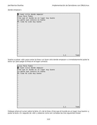 Joel Barrios Dueñas                                  Implementación de Servidores con GNU/Linux

donde empezar»:

           un buen sitio donde empezar
           Linux Para Todos
           Creo que el mundo es un lugar muy bueno
           La gente que conozco es buena
           Mi vida ha sido muy buena
           ~
           ~
           ~
           ~
           ~
           ~
           ~
           ~
           ~
           ~
           ~
           ~
           ~
           ~
           ~
           ~
           ~
                                                                  1,1            Todo

Vuelva a pulsar «dd» para cortar la línea «un buen sitio donde empezar» e inmediatamente pulse la
tecla «p» para pegar la línea en el lugar correcto:

           Linux Para Todos
           un buen sitio donde empezar
           Creo que el mundo es un lugar muy bueno
           La gente que conozco es buena
           Mi vida ha sido muy buena
           ~
           ~
           ~
           ~
           ~
           ~
           ~
           ~
           ~
           ~
           ~
           ~
           ~
           ~
           ~
           ~
           ~
                                                                  2,1            Todo

Coloque ahora el cursor sobre la letra «C» de la linea «Creo que el mundo es un lugar muy bueno» y
pulse la tecla «3» seguido de «dd» y observe como son cortadas las tres siguientes lineas:


                                               112
 
